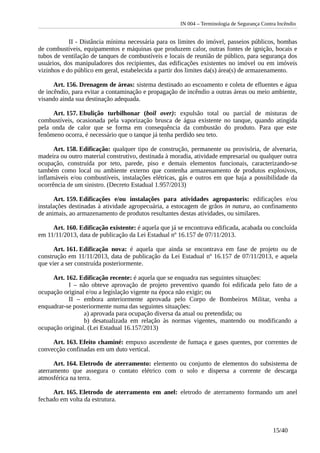 IN 004 – Terminologia de Segurança Contra Incêndio
II - Distância mínima necessária para os limites do imóvel, passeios públicos, bombas
de combustíveis, equipamentos e máquinas que produzem calor, outras fontes de ignição, bocais e
tubos de ventilação de tanques de combustíveis e locais de reunião de público, para segurança dos
usuários, dos manipuladores dos recipientes, das edificações existentes no imóvel ou em imóveis
vizinhos e do público em geral, estabelecida a partir dos limites da(s) área(s) de armazenamento.
Art. 156. Drenagem de áreas: sistema destinado ao escoamento e coleta de efluentes e água
de incêndio, para evitar a contaminação e propagação de incêndio a outras áreas ou meio ambiente,
visando ainda sua destinação adequada.
Art. 157. Ebulição turbilhonar (boil over): expulsão total ou parcial de misturas de
combustíveis, ocasionada pela vaporização brusca de água existente no tanque, quando atingida
pela onda de calor que se forma em consequência da combustão do produto. Para que este
fenômeno ocorra, é necessário que o tanque já tenha perdido seu teto.
Art. 158. Edificação: qualquer tipo de construção, permanente ou provisória, de alvenaria,
madeira ou outro material construtivo, destinada à moradia, atividade empresarial ou qualquer outra
ocupação, construída por teto, parede, piso e demais elementos funcionais, caracterizando-se
também como local ou ambiente externo que contenha armazenamento de produtos explosivos,
inflamáveis e/ou combustíveis, instalações elétricas, gás e outros em que haja a possibilidade da
ocorrência de um sinistro. (Decreto Estadual 1.957/2013)
Art. 159. Edificações e/ou instalações para atividades agropastoris: edificações e/ou
instalações destinadas à atividade agropecuária, a estocagem de grãos in natura, ao confinamento
de animais, ao armazenamento de produtos resultantes destas atividades, ou similares.
Art. 160. Edificação existente: é aquela que já se encontrava edificada, acabada ou concluída
em 11/11/2013, data de publicação da Lei Estadual nº 16.157 de 07/11/2013.
Art. 161. Edificação nova: é aquela que ainda se encontrava em fase de projeto ou de
construção em 11/11/2013, data de publicação da Lei Estadual nº 16.157 de 07/11/2013, e aquela
que vier a ser construída posteriormente.
Art. 162. Edificação recente: é aquela que se enquadra nas seguintes situações:
I – não obteve aprovação de projeto preventivo quando foi edificada pelo fato de a
ocupação original e/ou a legislação vigente na época não exigir; ou
II – embora anteriormente aprovada pelo Corpo de Bombeiros Militar, venha a
enquadrar-se posteriormente numa das seguintes situações:
a) aprovada para ocupação diversa da atual ou pretendida; ou
b) desatualizada em relação às normas vigentes, mantendo ou modificando a
ocupação original. (Lei Estadual 16.157/2013)
Art. 163. Efeito chaminé: empuxo ascendente de fumaça e gases quentes, por correntes de
convecção confinadas em um duto vertical.
Art. 164. Eletrodo de aterramento: elemento ou conjunto de elementos do subsistema de
aterramento que assegura o contato elétrico com o solo e dispersa a corrente de descarga
atmosférica na terra.
Art. 165. Eletrodo de aterramento em anel: eletrodo de aterramento formando um anel
fechado em volta da estrutura.
15/40
 