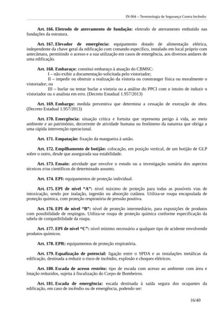 IN 004 – Terminologia de Segurança Contra Incêndio
Art. 166. Eletrodo de aterramento de fundação: eletrodo de aterramento embutido nas
fundações da estrutura.
Art. 167. Elevador de emergência: equipamento dotado de alimentação elétrica,
independente da chave geral da edificação com comando específico, instalado em local próprio com
antecâmara, permitindo o acesso e a sua utilização em casos de emergência, aos diversos andares de
uma edificação.
Art. 168. Embaraço: constitui embaraço à atuação do CBMSC:
I – não exibir a documentação solicitada pelo vistoriador;
II – impedir ou obstruir a realização da vistoria ou constranger física ou moralmente o
vistoriador; ou
III – burlar ou tentar burlar a vistoria ou a análise do PPCI com o intuito de induzir o
vistoriador ou o analista em erro. (Decreto Estadual 1.957/2013)
Art. 169. Embargo: medida preventiva que determina a cessação de execução de obra.
(Decreto Estadual 1.957/2013)
Art. 170. Emergência: situação crítica e fortuita que representa perigo à vida, ao meio
ambiente e ao patrimônio, decorrente de atividade humana ou fenômeno da natureza que obriga a
uma rápida intervenção operacional.
Art. 171. Empatação: fixação da mangueira à união.
Art. 172. Empilhamento de botijão: colocação, em posição vertical, de um botijão de GLP
sobre o outro, desde que assegurada sua estabilidade.
Art. 173. Ensaio: atividade que envolve o estudo ou a investigação sumária dos aspectos
técnicos e/ou científicos de determinado assunto.
Art. 174. EPI: equipamentos de proteção individual.
Art. 175. EPI de nível “A”: nível máximo de proteção para todas as possíveis vias de
intoxicação, sendo por inalação, ingestão ou absorção cutânea. Utiliza-se roupa encapsulada de
proteção química, com proteção respiratória de pressão positiva.
Art. 176. EPI de nível “B”: nível de proteção intermediário, para exposições de produtos
com possibilidade de respingos. Utiliza-se roupa de proteção química conforme especificação da
tabela de compatibilidade da roupa.
Art. 177. EPI de nível “C”: nível mínimo necessário a qualquer tipo de acidente envolvendo
produtos químicos.
Art. 178. EPR: equipamentos de proteção respiratória.
Art. 179. Equalização de potencial: ligação entre o SPDA e as instalações metálicas da
edificação, destinada a reduzir o risco de incêndio, explosão e choques elétricos.
Art. 180. Escada de acesso restrito: tipo de escada com acesso ao ambiente com área e
lotação reduzidos, sujeita à fiscalização do Corpo de Bombeiros.
Art. 181. Escada de emergência: escada destinada à saída segura dos ocupantes da
edificação, em caso de incêndio ou de emergência, podendo ser:
16/40
 