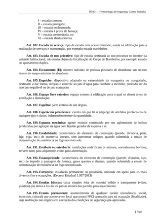 IN 004 – Terminologia de Segurança Contra Incêndio
I – escada comum;
II – escada protegida;
III – escada enclausurada;
IV – escada à prova de fumaça;
V – escada pressurizada; ou
VI – escada aberta externa.
Art. 182. Escada de serviço: tipo de escada com acesso limitado, usada na edificação para a
realização de serviços e manutenção, por exemplo escada marinheiro.
Art. 183. Escada de uso privativo: tipo de escada destinada ao uso privativo no interior da
unidade habitacional, não sendo objeto da fiscalização do Corpo de Bombeiros, por exemplo escada
do apartamento duplex.
Art. 184. Escoamento (E): número máximo de pessoas possíveis de abandonar um recinto
dentro do tempo máximo de abandono.
Art. 185. Esguicho: dispositivo adaptado na extremidade da mangueira ou mangotinho,
destinado a dar forma, direção e controle ao jato d’água para combate a incêndio, podendo ser do
tipo jato regulável ou de jato compacto.
Art. 186. Espaço livre exterior: espaço externo à edificação para o qual se abrem áreas de
ventilação e iluminação.
Art. 187. Espelho: parte vertical de um degrau.
Art. 188. Espetáculo pirotécnico: evento em que há o emprego de artefatos pirotécnicos de
qualquer tipo e classe, independentemente da quantidade.
Art. 189. Espuma mecânica: agente extintor constituído por um aglomerado de bolhas
produzidas por agitação da água com líquido gerador de espuma e ar.
Art. 190. Estabilidade: característica do elemento de construção (parede, divisória, pilar,
laje, viga, etc.) de manter-se integro, sem apresentar colapso, quando submetida a ensaio de
determinação de resistência ao fogo normatizado.
Art. 191. Estábulo ou estrebaria: instalações onde ficam os animais, normalmente bovinos,
servem tanto para alojamento como para alimentação.
Art. 192. Estanqueidade: característica do elemento de construção (parede, divisória, laje,
etc.) de impedir a passagem de fumaça, gases quentes e chamas, quando submetida a ensaio de
determinação de resistência ao fogo normatizado.
Art. 193. Estrutura: instalação permanente ou provisória, utilizada em apoio para os mais
diversos fins e ocupações. (Decreto Estadual 1.957/2013)
Art. 194. Estufas básicas: caixa simples feita de material sólido e transparente (vidro,
plástico) que deixa a luz do sol passar através das paredes para aquecimento.
Art. 195. Evento permanente: acontecimento de qualquer caráter (econômico, social,
esportivo, cultural) que acontece em local que possui PPCI aprovado para tal ocupação (finalidade),
cuja realização não implica em alteração das condições de segurança pré-aprovadas.
17/40
 