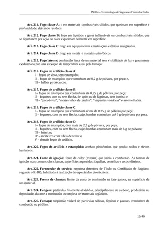 IN 004 – Terminologia de Segurança Contra Incêndio
Art. 211. Fogo classe A: o em materiais combustíveis sólidos, que queimam em superfície e
profundidade, deixando resíduos.
Art. 212. Fogo classe B: fogo em líquidos e gases inflamáveis ou combustíveis sólidos, que
se liquefazem por ação do calor e queimam somente em superfície.
Art. 213. Fogo classe C: fogo em equipamentos e instalações elétricas energizadas.
Art. 214. Fogo classe D: fogo em metais e materiais pirofóricos.
Art. 215. Fogo latente: combustão lenta de um material sem visibilidade de luz e geralmente
evidenciada por uma elevação de temperatura e/ou pela fumaça.
Art. 216. Fogos de artifício classe A:
I – fogos de vista, sem estampido;
II – fogos de estampido que contenham até 0,2 g de pólvora, por peça; e,
III – balões pirotécnicos.
Art. 217. Fogos de artifício classe B:
I – fogos de estampido que contenham até 0,25 g de pólvora, por peça;
II – foguetes com ou sem flecha, de apito ou de lágrimas, sem bomba; e
III – “pots-à-feu”, “morteirinhos de jardim”, “serpentes voadoras” e assemelhados.
Art. 218. Fogos de artifício classe C:
I – fogos de estampido que contenham acima de 0,25 g de pólvora por peça;
II – foguetes, com ou sem flecha, cujas bombas contenham até 6 g de pólvora por peça.
Art. 219. Fogos de artifício classe D:
I – fogos de estampido, com mais de 2,5 g de pólvora, por peça;
II – foguetes, com ou sem flecha, cujas bombas contenham mais de 6 g de pólvora;
III – baterias;
IV – morteiros com tubos de ferro; e
V – demais fogos de artifício.
Art. 220. Fogos de artifício e estampido: artefato pirotécnico, que produz ruídos e efeitos
luminosos.
Art. 221. Fonte de ignição: fonte de calor (externa) que inicia a combustão. As formas de
ignição mais comuns são: chamas, superfícies aquecidas, fagulhas, centelhas e arcos elétricos.
Art. 222. Fornecedor de serviço: empresa detentora de Título ou Certificado de Registro,
segundo o R-105, habilitada à realização de espetáculos pirotécnicos.
Art. 223. Frente de chamas: limite da zona de combustão na fase gasosa, na superfície de
um material.
Art. 224. Fuligem: partículas finamente divididas, principalmente de carbono, produzidas ou
depositadas durante a combustão incompleta de materiais orgânicos.
Art. 225. Fumaça: suspensão visível de partículas sólidas, líquidas e gasosas, resultantes de
combustão ou pirólise.
19/40
 