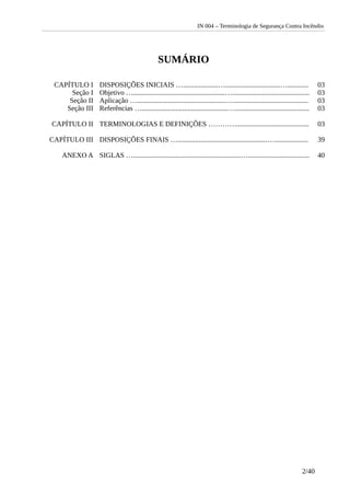 IN 004 – Terminologia de Segurança Contra Incêndio
SUMÁRIO
CAPÍTULO I DISPOSIÇÕES INICIAIS …....................…...............................…............ 03
Seção I Objetivo …....................................................…............................................ 03
Seção II Aplicação …..................................................…........................................... 03
Seção III Referências ….................................................….......................................... 03
CAPÍTULO II TERMINOLOGIAS E DEFINIÇÕES …………......................................... 03
CAPÍTULO III DISPOSIÇÕES FINAIS …...................................................…................... 39
ANEXO A SIGLAS ….............................................................…................................... 40
2/40
 