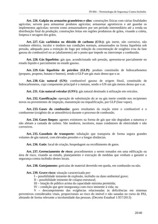 IN 004 – Terminologia de Segurança Contra Incêndio
Art. 226. Galpão ou armazém graneleiros e silos: construções físicas com várias finalidades
agrícolas; servem para armazenar produtos agrícolas; armazenar agrotóxicos e até guardar os
implementos agrícolas; servem como armazenadores por um período intermediário até a venda ou
distribuição final da produção; construções feitas em regiões produtoras de grãos, visando a coleta,
limpeza e secagem dos grãos.
Art. 227. Gás carbônico ou dióxido de carbono (CO2): gás inerte, não corrosivo, não
condutor elétrico, incolor e inodoro nas condições normais, armazenados na forma liquefeita sob
pressão, adequado para a extinção do fogo por redução da concentração de oxigênio e/ou da fase
gasosa do combustível no ar (abafamento) até o ponto que impede ou interrompe a combustão.
Art. 228. Gás liquefeito: gás que, acondicionado sob pressão, apresenta-se parcialmente no
estado líquido e parcialmente no estado gasoso.
Art. 229. Gás liquefeito de petróleo (GLP): produto constituído de hidrocarbonetos
(propano, propeno, butano e buteno), sendo o GLP um gás mais denso que o ar.
Art. 230. Gás natural (GN): combustível gasoso de origem fóssil, constituído de
hidrocarbonetos, cujo componente principal é o metano, sendo o GN um gás menos denso que o ar.
Art. 231. Gás natural veicular (GNV): gás natural destinado à utilização em veículos.
Art. 232. Gaseificação: operação de substituição do ar ou gás inerte contido nos recipientes
novos ou provenientes de inspeção, manutenção ou requalificação, por GLP (fase vapor).
Art. 233. Gases da combustão: gases resultantes da reação entre o combustível e o
comburente (oxigênio do ar atmosférico) durante o processo de combustão.
Art. 234. Gases limpos: agentes extintores na forma de gás que não degradam a natureza e
não afetam a camada de ozônio. São inodoros, incolores, maus condutores de eletricidade e não
corrosivos.
Art. 235. Gasoduto de transporte: tubulação que transporta de forma segura grandes
volumes de gás natural, com elevadas pressões e a longas distâncias.
Art. 236. Gatis: local de criação, hospedagem ou recolhimento de gatos.
Art. 237. Gerenciamento de risco: procedimentos a serem tomados em uma edificação ou
área de risco, visando ao estudo, planejamento e execução de medidas que venham a garantir a
segurança contra incêndio destes locais.
Art. 238. Gotejamento: gotículas de material derretido em queda, em combustão ou não.
Art. 239. Grave risco: situação caracterizada por:
I – possibilidade iminente de explosão, incêndio ou dano ambiental grave;
II – possibilidade iminente de colapso estrutural;
III – lotação de público acima da capacidade máxima permitida;
IV – condição que gere insegurança com risco iminente à vida; ou
V – descumprimento das exigências relacionadas às deficiências em sistemas
preventivos considerados vitais, proporcionais ao risco do imóvel e não sanadas no curso do PAI,
afetando de forma relevante a incolumidade das pessoas. (Decreto Estadual 1.957/2013)
20/40
 