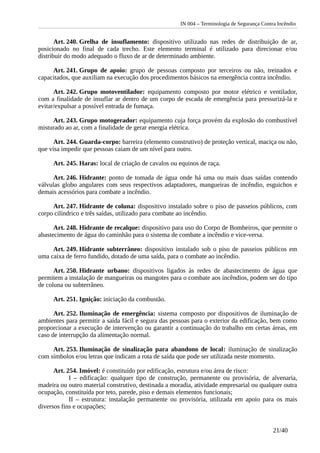 IN 004 – Terminologia de Segurança Contra Incêndio
Art. 240. Grelha de insuflamento: dispositivo utilizado nas redes de distribuição de ar,
posicionado no final de cada trecho. Este elemento terminal é utilizado para direcionar e/ou
distribuir do modo adequado o fluxo de ar de determinado ambiente.
Art. 241. Grupo de apoio: grupo de pessoas composto por terceiros ou não, treinados e
capacitados, que auxiliam na execução dos procedimentos básicos na emergência contra incêndio.
Art. 242. Grupo motoventilador: equipamento composto por motor elétrico e ventilador,
com a finalidade de insuflar ar dentro de um corpo de escada de emergência para pressurizá-la e
evitar/expulsar a possível entrada de fumaça.
Art. 243. Grupo motogerador: equipamento cuja força provém da explosão do combustível
misturado ao ar, com a finalidade de gerar energia elétrica.
Art. 244. Guarda-corpo: barreira (elemento construtivo) de proteção vertical, maciça ou não,
que visa impedir que pessoas caiam de um nível para outro.
Art. 245. Haras: local de criação de cavalos ou equinos de raça.
Art. 246. Hidrante: ponto de tomada de água onde há uma ou mais duas saídas contendo
válvulas globo angulares com seus respectivos adaptadores, mangueiras de incêndio, esguichos e
demais acessórios para combate a incêndio.
Art. 247. Hidrante de coluna: dispositivo instalado sobre o piso de passeios públicos, com
corpo cilíndrico e três saídas, utilizado para combate ao incêndio.
Art. 248. Hidrante de recalque: dispositivo para uso do Corpo de Bombeiros, que permite o
abastecimento de água do caminhão para o sistema de combate a incêndio e vice-versa.
Art. 249. Hidrante subterrâneo: dispositivo instalado sob o piso de passeios públicos em
uma caixa de ferro fundido, dotado de uma saída, para o combate ao incêndio.
Art. 250. Hidrante urbano: dispositivos ligados às redes de abastecimento de água que
permitem a instalação de mangueiras ou mangotes para o combate aos incêndios, podem ser do tipo
de coluna ou subterrâneo.
Art. 251. Ignição: iniciação da combustão.
Art. 252. Iluminação de emergência: sistema composto por dispositivos de iluminação de
ambientes para permitir a saída fácil e segura das pessoas para o exterior da edificação, bem como
proporcionar a execução de intervenção ou garantir a continuação do trabalho em certas áreas, em
caso de interrupção da alimentação normal.
Art. 253. Iluminação de sinalização para abandono de local: iluminação de sinalização
com símbolos e/ou letras que indicam a rota de saída que pode ser utilizada neste momento.
Art. 254. Imóvel: é constituído por edificação, estrutura e/ou área de risco:
I – edificação: qualquer tipo de construção, permanente ou provisória, de alvenaria,
madeira ou outro material construtivo, destinada a moradia, atividade empresarial ou qualquer outra
ocupação, constituída por teto, parede, piso e demais elementos funcionais;
II – estrutura: instalação permanente ou provisória, utilizada em apoio para os mais
diversos fins e ocupações;
21/40
 