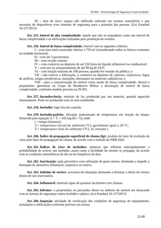 IN 004 – Terminologia de Segurança Contra Incêndio
III – área de risco: espaço não edificado utilizado em eventos transitórios e que
necessita de dispositivos e/ou sistemas de segurança para a proteção das pessoas. (Lei Estadual
16.157/2013)
Art. 255. Imóvel de alta complexidade: aquele que não se enquadram como um imóvel de
baixa complexidade e as edificações utilizadas para promoção de eventos.
Art. 256. Imóvel de baixa complexidade: imóvel com os seguintes critérios:
I – com área total construída inferior a 750 m² (considerando todos os blocos existentes
na unidade territorial);
II – com até 3 pavimentos;
III – com escada comum;
IV – com comércio ou depósito de até 250 litros de líquido inflamável ou combustível;
V – com uso ou armazenamento de até 90 kg de GLP;
VI – com lotação máxima de 100 pessoas, quando for reunião de público; e
VII – não exercer a fabricação, o comércio ou depósito de: pólvora, explosivos, fogos
de artifício, artigos pirotécnicos, munições, detonantes ou materiais radioativos; e
VIII – para a caracterização do imóvel como sendo de baixa complexidade, deverá o
proprietário apresentar no Corpo de Bombeiros Militar a declaração de imóvel de baixa
complexidade, conforme modelo previsto na IN 001.
Art. 257. Incandescência: emissão de luz produzida por um material, quando aquecido
intensamente. Pode ser produzida com ou sem combustão.
Art. 258. Incêndio: fogo fora de controle.
Art. 259. Incêndio-padrão: elevação padronizada de temperatura em função do tempo,
fornecida pela equação Tf = Ti + 345.log (8.t +1), onde:
t = tempo [minutos];
Ti= temperatura inicial do ambiente [ºC], geralmente igual a 20 ºC;
Tf= temperatura final do ambiente [ºC], no instante t.
Art. 260. Índice de propagação superficial de chama (Ip): produto do fator de evolução do
calor pelo fator de propagação de chama, de acordo com o método da NBR 9442.
Art. 261. Índices de risco de incêndios: números que refletem antecipadamente a
probabilidade de ocorrer um incêndio, assim como a facilidade do mesmo se propagar, de acordo
com as condições atmosféricas do dia ou da frequência de dias.
Art. 262. Inertização: ação preventiva com utilização de gases inertes, destinada a impedir a
formação de atmosfera inflamável, explosiva ou reativa.
Art. 263. Inibidor de vórtice: acessório de tubulação destinado a eliminar o efeito do vórtice
dentro de um reservatório.
Art. 264. Inflamável: material capaz de queimar facilmente com chamas.
Art. 265. Infrator: o proprietário ou possuidor direto ou indireto do imóvel em desacordo
com as normas de segurança contra incêndio e pânico. (Lei Estadual 16.157/2013)
Art. 266. Inspeção: atividade de verificação das condições de segurança do equipamento,
instalações e edificações conforme previsto em norma.
22/40
 