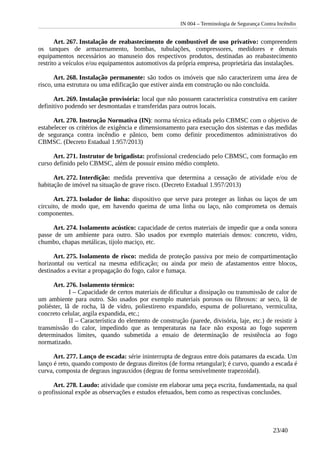 IN 004 – Terminologia de Segurança Contra Incêndio
Art. 267. Instalação de reabastecimento de combustível de uso privativo: compreendem
os tanques de armazenamento, bombas, tubulações, compressores, medidores e demais
equipamentos necessários ao manuseio dos respectivos produtos, destinadas ao reabastecimento
restrito a veículos e/ou equipamentos automotivos da própria empresa, proprietária das instalações.
Art. 268. Instalação permanente: são todos os imóveis que não caracterizem uma área de
risco, uma estrutura ou uma edificação que estiver ainda em construção ou não concluída.
Art. 269. Instalação provisória: local que não possuem característica construtiva em caráter
definitivo podendo ser desmontadas e transferidas para outros locais.
Art. 270. Instrução Normativa (IN): norma técnica editada pelo CBMSC com o objetivo de
estabelecer os critérios de exigência e dimensionamento para execução dos sistemas e das medidas
de segurança contra incêndio e pânico, bem como definir procedimentos administrativos do
CBMSC. (Decreto Estadual 1.957/2013)
Art. 271. Instrutor de brigadista: profissional credenciado pelo CBMSC, com formação em
curso definido pelo CBMSC, além de possuir ensino médio completo.
Art. 272. Interdição: medida preventiva que determina a cessação de atividade e/ou de
habitação de imóvel na situação de grave risco. (Decreto Estadual 1.957/2013)
Art. 273. Isolador de linha: dispositivo que serve para proteger as linhas ou laços de um
circuito, de modo que, em havendo queima de uma linha ou laço, não comprometa os demais
componentes.
Art. 274. Isolamento acústico: capacidade de certos materiais de impedir que a onda sonora
passe de um ambiente para outro. São usados por exemplo materiais densos: concreto, vidro,
chumbo, chapas metálicas, tijolo maciço, etc.
Art. 275. Isolamento de risco: medida de proteção passiva por meio de compartimentação
horizontal ou vertical na mesma edificação; ou ainda por meio de afastamentos entre blocos,
destinados a evitar a propagação do fogo, calor e fumaça.
Art. 276. Isolamento térmico:
I – Capacidade de certos materiais de dificultar a dissipação ou transmissão de calor de
um ambiente para outro. São usados por exemplo materiais porosos ou fibrosos: ar seco, lã de
poliéster, lã de rocha, lã de vidro, poliestireno expandido, espuma de poliuretano, vermiculita,
concreto celular, argila expandida, etc.;
II – Característica do elemento de construção (parede, divisória, laje, etc.) de resistir à
transmissão do calor, impedindo que as temperaturas na face não exposta ao fogo superem
determinados limites, quando submetida a ensaio de determinação de resistência ao fogo
normatizado.
Art. 277. Lanço de escada: série ininterrupta de degraus entre dois patamares da escada. Um
lanço é reto, quando composto de degraus direitos (de forma retangular); é curvo, quando a escada é
curva, composta de degraus ingrauxidos (degrau de forma sensivelmente trapezoidal).
Art. 278. Laudo: atividade que consiste em elaborar uma peça escrita, fundamentada, na qual
o profissional expõe as observações e estudos efetuados, bem como as respectivas conclusões.
23/40
 