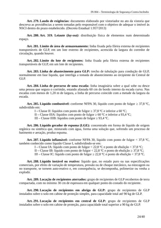 IN 004 – Terminologia de Segurança Contra Incêndio
Art. 279. Laudo de exigências: documento elaborado por vistoriador no ato da vistoria que
descreva as providências a serem tomadas pelo responsável com o objetivo de adequar o imóvel às
NSCI dentro do prazo estabelecido. (Decreto Estadual 1.957/2013)
Art. 280. Art. 319. Leiaute (lay-out): distribuição física de elementos num determinado
espaço.
Art. 281. Limite de área de armazenamento: linha fixada pela fileira externa de recipientes
transportáveis de GLP, em um lote externo de recipientes, acrescida da largura do corredor de
circulação, quando houver.
Art. 282. Limite do lote de recipientes: linha fixada pela fileira externa de recipientes
transportáveis de GLP, em um lote de recipientes.
Art. 283. Linha de abastecimento para GLP: trecho de tubulação para condução de GLP,
normalmente em fase líquida, que interliga a tomada de abastecimento ao recipiente da Central de
GLP.
Art. 284. Linha de percurso de uma escada: linha imaginária sobre a qual sobe ou desce
uma pessoa que segura o corrimão, estando afastada 60 cm do bordo interno da escada curva. Nas
escadas com menos de 1,20 m de largura, a linha de percurso coincide com a metade da largura da
escada.
Art. 285. Líquido combustível: conforme NFPA 30, líquido com ponto de fulgor ≥ 37,8 ºC,
subdividido em:
I – Classe II: líquidos com ponto de fulgor ≥ 37,8 ºC e inferior a 60 ºC;
II – Classe IIIA: líquidos com ponto de fulgor ≥ 60 ºC e inferior a 93,4 ºC;
III – Classe IIIB: líquidos com ponto de fulgor ≥ 93,4 ºC.
Art. 286. Líquido gerador de espuma (LGE): concentrado em forma de líquido de origem
orgânica ou sintética que, misturado com água, forma uma solução que, sofrendo um processo de
batimento e aeração, produz espuma.
Art. 287. Líquido inflamável: conforme NFPA 30, líquido com ponto de fulgor < 37,8 ºC,
também conhecido como líquido Classe I, subdividindo-se em:
I – Classe IA: líquido com ponto de fulgor < 22,8 ºC e ponto de ebulição < 37,8 ºC;
II – Classe IB: líquido com ponto de fulgor < 22,8 ºC e ponto de ebulição ≥ 37,8 ºC;
III – Classe IC: líquido com ponto de fulgor ≥ 22,8 ºC e ponto de ebulição < 37,8 ºC.
Art. 288. Líquido instável ou reativo: líquido que, no estado puro ou nas especificações
comerciais, por efeito de variação de temperatura, pressão ou de choque mecânico, na estocagem ou
no transporte, se tornem auto-reativo e, em consequência, se decomponha, polimerize ou venha a
explodir.
Art. 289. Locação de recipientes aterrados: grupo de recipientes de GLP recobertos de terra
compactada, com no mínimo 30 cm de espessura em qualquer ponto do costado do recipiente.
Art. 290. Locação de recipientes em abrigo de GLP: grupo de recipientes de GLP
instalados sobre o solo em cabine de proteção simples, para capacidade total até 90 kg de GLP.
Art. 291. Locação de recipientes em central de GLP: grupo de recipientes de GLP
instalados sobre o solo em cabine de proteção, para capacidade total superior a 90 kg de GLP.
24/40
 