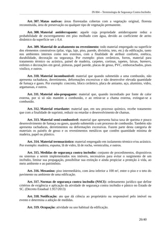 IN 004 – Terminologia de Segurança Contra Incêndio
Art. 307. Matas nativas: áreas florestadas cobertas com a vegetação original, floresta
reconstituída, área de preservação ou qualquer tipo de vegetação permanente.
Art. 308. Material antiderrapante: aquele cuja propriedade antiderrapante reduz a
probabilidade de escorregamento em piso molhado com água, devido ao coeficiente de atrito
dinâmico da superfície ser ≥ 0,4.
Art. 309. Material de acabamento ou revestimento: todo material empregado na superfície
dos elementos construtivos (pilar, viga, laje, piso, parede, divisória, teto, etc.) da edificação, tanto
nos ambientes internos como nos externos, com a finalidade de atribuir conforto, estética,
durabilidade, decoração ou segurança. Por exemplo: pisos cerâmicos, forros, material para
tratamento térmico ou acústico, painel de madeira, carpetes, cortinas, tapetes, faixas, banners,
enfeites e decorações em geral, pinturas, papel parede, placas de gesso, PVC, emborrachados, pisos
vinílico, e outros.
Art. 310. Material incombustível: material que quando submetido a uma combustão, não
apresenta rachaduras, derretimento, deformações excessivas e não desenvolve elevada quantidade
de fumaça e gases. Por exemplo: concreto, bloco cerâmico, placa de amianto, aço, alumínio, vidro,
argamassas, e outros.
Art. 311. Material não-propagante: material que, quando incendiado por fonte de calor
externa, por si só não mantém a combustão, e ao retirar-se a chama externa, extingue-se a
combustão.
Art. 312. Material retardante: material que, em seu processo químico, recebe tratamento
que com a finalidade de suprimir, reduzir ou retardar o desenvolvimento de chamas.
Art. 313. Material semi-combustível: material que apresenta baixa taxa de queima e pouco
desenvolvimento de fumaça ou gases, quando submetido a um processo de combustão. Também não
apresenta rachaduras, derretimentos ou deformações excessivas. Fazem parte desta categoria de
materiais os painéis de gesso e os revestimentos metálicos que contêm quantidade mínima de
madeira, papel ou plástico.
Art. 314. Material termoacústico: material empregado em isolamento térmico e/ou acústico.
Por exemplo: madeira, espuma, lã de vidro, lã de rocha, vermiculita, e outros.
Art. 315. Medidas de segurança contra incêndio: conjunto de procedimentos, dispositivos
ou sistemas a serem implementados nos imóveis, necessários para evitar o surgimento de um
incêndio, limitar sua propagação, possibilitar sua extinção e ainda propiciar a proteção à vida, ao
meio ambiente e ao patrimônio.
Art. 316. Mezanino: piso intermediário, com área inferior a 100 m², entre o piso e o teto do
pavimento ou ambiente de uma edificação.
Art. 317. Normas de segurança contra incêndio (NSCI): ordenamento jurídico que define
critérios de exigência e aplicação da atividade de segurança contra incêndio e pânico no Estado de
SC. (Decreto Estadual 1.957/2013)
Art. 318. Notificação: ato que dá ciência ao proprietário ou responsável pelo imóvel ou
evento e determina a adoção de medidas.
Art. 319. Ocupação: atividade ou uso habitual da edificação.
26/40
 
