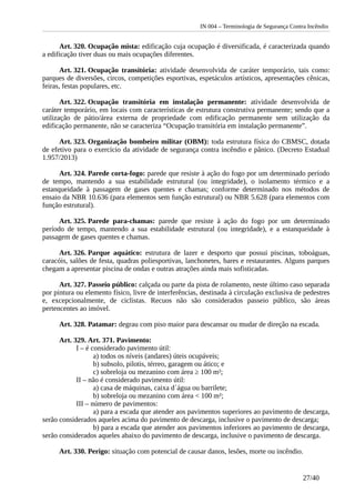 IN 004 – Terminologia de Segurança Contra Incêndio
Art. 320. Ocupação mista: edificação cuja ocupação é diversificada, é caracterizada quando
a edificação tiver duas ou mais ocupações diferentes.
Art. 321. Ocupação transitória: atividade desenvolvida de caráter temporário, tais como:
parques de diversões, circos, competições esportivas, espetáculos artísticos, apresentações cênicas,
feiras, festas populares, etc.
Art. 322. Ocupação transitória em instalação permanente: atividade desenvolvida de
caráter temporário, em locais com características de estrutura construtiva permanente; sendo que a
utilização de pátio/área externa de propriedade com edificação permanente sem utilização da
edificação permanente, não se caracteriza “Ocupação transitória em instalação permanente”.
Art. 323. Organização bombeiro militar (OBM): toda estrutura física do CBMSC, dotada
de efetivo para o exercício da atividade de segurança contra incêndio e pânico. (Decreto Estadual
1.957/2013)
Art. 324. Parede corta-fogo: parede que resiste à ação do fogo por um determinado período
de tempo, mantendo a sua estabilidade estrutural (ou integridade), o isolamento térmico e a
estanqueidade à passagem de gases quentes e chamas; conforme determinado nos métodos de
ensaio da NBR 10.636 (para elementos sem função estrutural) ou NBR 5.628 (para elementos com
função estrutural).
Art. 325. Parede para-chamas: parede que resiste à ação do fogo por um determinado
período de tempo, mantendo a sua estabilidade estrutural (ou integridade), e a estanqueidade à
passagem de gases quentes e chamas.
Art. 326. Parque aquático: estrutura de lazer e desporto que possui piscinas, toboáguas,
caracóis, salões de festa, quadras poliesportivas, lanchonetes, bares e restaurantes. Alguns parques
chegam a apresentar piscina de ondas e outras atrações ainda mais sofisticadas.
Art. 327. Passeio público: calçada ou parte da pista de rolamento, neste último caso separada
por pintura ou elemento físico, livre de interferências, destinada à circulação exclusiva de pedestres
e, excepcionalmente, de ciclistas. Recuos não são considerados passeio público, são áreas
pertencentes ao imóvel.
Art. 328. Patamar: degrau com piso maior para descansar ou mudar de direção na escada.
Art. 329. Art. 371. Pavimento:
I – é considerado pavimento útil:
a) todos os níveis (andares) úteis ocupáveis;
b) subsolo, pilotis, térreo, garagem ou ático; e
c) sobreloja ou mezanino com área ≥ 100 m²;
II – não é considerado pavimento útil:
a) casa de máquinas, caixa d´água ou barrilete;
b) sobreloja ou mezanino com área < 100 m²;
III – número de pavimentos:
a) para a escada que atender aos pavimentos superiores ao pavimento de descarga,
serão considerados aqueles acima do pavimento de descarga, inclusive o pavimento de descarga;
b) para a escada que atender aos pavimentos inferiores ao pavimento de descarga,
serão considerados aqueles abaixo do pavimento de descarga, inclusive o pavimento de descarga.
Art. 330. Perigo: situação com potencial de causar danos, lesões, morte ou incêndio.
27/40
 