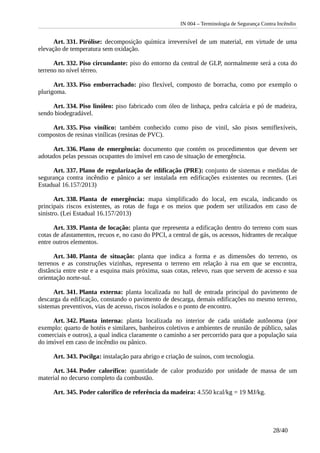 IN 004 – Terminologia de Segurança Contra Incêndio
Art. 331. Pirólise: decomposição química irreversível de um material, em virtude de uma
elevação de temperatura sem oxidação.
Art. 332. Piso circundante: piso do entorno da central de GLP, normalmente será a cota do
terreno no nível térreo.
Art. 333. Piso emborrachado: piso flexível, composto de borracha, como por exemplo o
plurigoma.
Art. 334. Piso linóleo: piso fabricado com óleo de linhaça, pedra calcária e pó de madeira,
sendo biodegradável.
Art. 335. Piso vinílico: também conhecido como piso de vinil, são pisos semiflexíveis,
compostos de resinas vinílicas (resinas de PVC).
Art. 336. Plano de emergência: documento que contém os procedimentos que devem ser
adotados pelas pessoas ocupantes do imóvel em caso de situação de emergência.
Art. 337. Plano de regularização de edificação (PRE): conjunto de sistemas e medidas de
segurança contra incêndio e pânico a ser instalada em edificações existentes ou recentes. (Lei
Estadual 16.157/2013)
Art. 338. Planta de emergência: mapa simplificado do local, em escala, indicando os
principais riscos existentes, as rotas de fuga e os meios que podem ser utilizados em caso de
sinistro. (Lei Estadual 16.157/2013)
Art. 339. Planta de locação: planta que representa a edificação dentro do terreno com suas
cotas de afastamentos, recuos e, no caso do PPCI, a central de gás, os acessos, hidrantes de recalque
entre outros elementos.
Art. 340. Planta de situação: planta que indica a forma e as dimensões do terreno, os
terrenos e as construções vizinhas, representa o terreno em relação à rua em que se encontra,
distância entre este e a esquina mais próxima, suas cotas, relevo, ruas que servem de acesso e sua
orientação norte-sul.
Art. 341. Planta externa: planta localizada no hall de entrada principal do pavimento de
descarga da edificação, constando o pavimento de descarga, demais edificações no mesmo terreno,
sistemas preventivos, vias de acesso, riscos isolados e o ponto de encontro.
Art. 342. Planta interna: planta localizada no interior de cada unidade autônoma (por
exemplo: quarto de hotéis e similares, banheiros coletivos e ambientes de reunião de público, salas
comerciais e outros), a qual indica claramente o caminho a ser percorrido para que a população saia
do imóvel em caso de incêndio ou pânico.
Art. 343. Pocilga: instalação para abrigo e criação de suínos, com tecnologia.
Art. 344. Poder calorífico: quantidade de calor produzido por unidade de massa de um
material no decurso completo da combustão.
Art. 345. Poder calorífico de referência da madeira: 4.550 kcal/kg = 19 MJ/kg.
28/40
 