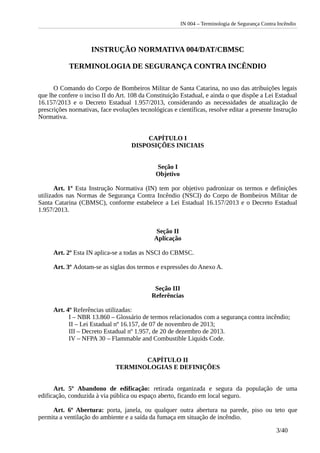 IN 004 – Terminologia de Segurança Contra Incêndio
INSTRUÇÃO NORMATIVA 004/DAT/CBMSC
TERMINOLOGIA DE SEGURANÇA CONTRA INCÊNDIO
O Comando do Corpo de Bombeiros Militar de Santa Catarina, no uso das atribuições legais
que lhe confere o inciso II do Art. 108 da Constituição Estadual, e ainda o que dispõe a Lei Estadual
16.157/2013 e o Decreto Estadual 1.957/2013, considerando as necessidades de atualização de
prescrições normativas, face evoluções tecnológicas e científicas, resolve editar a presente Instrução
Normativa.
CAPÍTULO I
DISPOSIÇÕES INICIAIS
Seção I
Objetivo
Art. 1º Esta Instrução Normativa (IN) tem por objetivo padronizar os termos e definições
utilizados nas Normas de Segurança Contra Incêndio (NSCI) do Corpo de Bombeiros Militar de
Santa Catarina (CBMSC), conforme estabelece a Lei Estadual 16.157/2013 e o Decreto Estadual
1.957/2013.
Seção II
Aplicação
Art. 2º Esta IN aplica-se a todas as NSCI do CBMSC.
Art. 3º Adotam-se as siglas dos termos e expressões do Anexo A.
Seção III
Referências
Art. 4º Referências utilizadas:
I – NBR 13.860 – Glossário de termos relacionados com a segurança contra incêndio;
II – Lei Estadual nº 16.157, de 07 de novembro de 2013;
III – Decreto Estadual nº 1.957, de 20 de dezembro de 2013.
IV – NFPA 30 – Flammable and Combustible Liquids Code.
CAPÍTULO II
TERMINOLOGIAS E DEFINIÇÕES
Art. 5º Abandono de edificação: retirada organizada e segura da população de uma
edificação, conduzida à via pública ou espaço aberto, ficando em local seguro.
Art. 6º Abertura: porta, janela, ou qualquer outra abertura na parede, piso ou teto que
permita a ventilação do ambiente e a saída da fumaça em situação de incêndio.
3/40
 