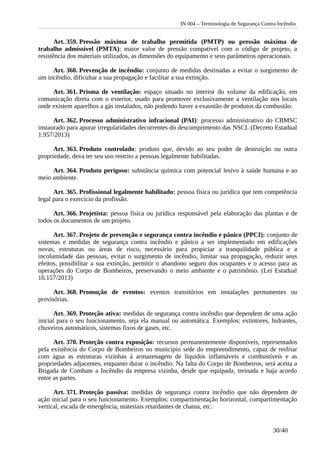 IN 004 – Terminologia de Segurança Contra Incêndio
Art. 359. Pressão máxima de trabalho permitida (PMTP) ou pressão máxima de
trabalho admissível (PMTA): maior valor de pressão compatível com o código de projeto, a
resistência dos materiais utilizados, as dimensões do equipamento e seus parâmetros operacionais.
Art. 360. Prevenção de incêndio: conjunto de medidas destinadas a evitar o surgimento de
um incêndio, dificultar a sua propagação e facilitar a sua extinção.
Art. 361. Prisma de ventilação: espaço situado no interior do volume da edificação, em
comunicação direta com o exterior, usado para promover exclusivamente a ventilação nos locais
onde existem aparelhos a gás instalados, não podendo haver a exaustão de produtos da combustão.
Art. 362. Processo administrativo infracional (PAI): processo administrativo do CBMSC
instaurado para apurar irregularidades decorrentes do descumprimento das NSCI. (Decreto Estadual
1.957/2013)
Art. 363. Produto controlado: produto que, devido ao seu poder de destruição ou outra
propriedade, deva ter seu uso restrito a pessoas legalmente habilitadas.
Art. 364. Produto perigoso: substância química com potencial lesivo à saúde humana e ao
meio ambiente.
Art. 365. Profissional legalmente habilitado: pessoa física ou jurídica que tem competência
legal para o exercício da profissão.
Art. 366. Projetista: pessoa física ou jurídica responsável pela elaboração das plantas e de
todos os documentos de um projeto.
Art. 367. Projeto de prevenção e segurança contra incêndio e pânico (PPCI): conjunto de
sistemas e medidas de segurança contra incêndio e pânico a ser implementado em edificações
novas, estruturas ou áreas de risco, necessário para propiciar a tranquilidade pública e a
incolumidade das pessoas, evitar o surgimento de incêndio, limitar sua propagação, reduzir seus
efeitos, possibilitar a sua extinção, permitir o abandono seguro dos ocupantes e o acesso para as
operações do Corpo de Bombeiros, preservando o meio ambiente e o patrimônio. (Lei Estadual
16.157/2013)
Art. 368. Promoção de eventos: eventos transitórios em instalações permanentes ou
provisórias.
Art. 369. Proteção ativa: medidas de segurança contra incêndio que dependem de uma ação
inicial para o seu funcionamento, seja ela manual ou automática. Exemplos: extintores, hidrantes,
chuveiros automáticos, sistemas fixos de gases, etc.
Art. 370. Proteção contra exposição: recursos permanentemente disponíveis, representados
pela existência do Corpo de Bombeiros no município sede do empreendimento, capaz de resfriar
com água as estruturas vizinhas à armazenagem de líquidos inflamáveis e combustíveis e as
propriedades adjacentes, enquanto durar o incêndio. Na falta do Corpo de Bombeiros, será aceita a
Brigada de Combate a Incêndio da empresa vizinha, desde que equipada, treinada e haja acordo
entre as partes.
Art. 371. Proteção passiva: medidas de segurança contra incêndio que não dependem de
ação inicial para o seu funcionamento. Exemplos: compartimentação horizontal, compartimentação
vertical, escada de emergência, materiais retardantes de chama, etc.
30/40
 