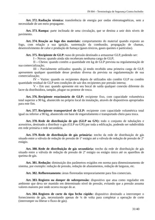 IN 004 – Terminologia de Segurança Contra Incêndio
Art. 372. Radiação térmica: transferência de energia por ondas eletromagnéticas, sem a
necessidade de um meio propagante.
Art. 373. Rampa: parte inclinada de uma circulação, que se destina a unir dois níveis de
pavimento.
Art. 374. Reação ao fogo dos materiais: comportamento do material quando exposto ao
fogo, com relação a sua ignição, sustentação da combustão, propagação de chamas,
desenvolvimento de calor e produção de fumaça (gases tóxicos, gases quentes e partículas).
Art. 375. Recipiente de GLP: vaso de pressão destinado a armazenar GLP, podendo ser:
I – Novos: quando ainda não receberam nenhuma carga de GLP;
II – Cheios: quando contém a quantidade em kg de GLP prevista na regulamentação de
sua comercialização;
III – Parcialmente utilizados: quando, já tendo recebido uma primeira carga de GLP,
apresentem qualquer quantidade desse produto diversa da prevista na regulamentação de sua
comercialização;
IV – Vazios: quando os recipientes depois de utilizados não contêm GLP ou contêm
quantidade residual de GLP sem condições de sair dos recipientes por pressão interna;
V – Em uso: quando apresente em seu bocal de saída qualquer conexão diferente do
lacre da distribuidora, tampão, plugue ou protetor de rosca.
Art. 376. Recipiente estacionário de GLP: recipiente fixo, com capacidade volumétrica
total superior a 90 kg, abastecido no próprio local da instalação, através de dispositivos apropriados
para este fim.
Art. 377. Recipiente transportável de GLP: recipiente com capacidade volumétrica total
igual ou inferior a 90 kg, abastecido em base de engarrafamento e transportado cheio para troca.
Art. 378. Rede de distribuição de gás (GLP ou GN): todo o conjunto de tubulações e
acessórios, destinado a distribuir o gás (GLP ou GN) por toda a edificação, podendo ser subdividida
em rede primária e rede secundária.
Art. 379. Rede de distribuição de gás primária: trecho da rede de distribuição de gás
situado entre a válvula de redução de pressão de 1º estágio até a válvula de redução de pressão de 2º
estágio.
Art. 380. Rede de distribuição de gás secundária: trecho da rede de distribuição de gás
situado entre a válvula de redução de pressão de 2º estágio ou estágio único até os aparelhos de
queima de gás.
Art. 381. Redução: diminuição dos parâmetros exigidos em norma para dimensionamento de
sistema, por exemplo: redução de pressão, redução de afastamentos, redução de larguras, etc.
Art. 382. Reflorestamento: áreas florestadas temporariamente para fins comerciais.
Art. 383. Registro ou damper de sobrepressão: dispositivo que atua como regulador em
ambiente que deva ser mantido em determinado nível de pressão, evitando que a pressão assuma
valores maiores por onde ocorra escape do ar.
Art. 384. Registro de corte do tipo fecho rápido: dispositivo destinado a interromper o
fornecimento de gás, necessitando apenas de ¼ de volta para completar a operação de corte
(interromper ou liberar o fluxo de gás).
31/40
 
