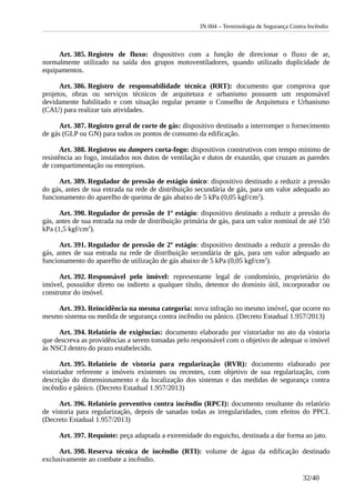 IN 004 – Terminologia de Segurança Contra Incêndio
Art. 385. Registro de fluxo: dispositivo com a função de direcionar o fluxo de ar,
normalmente utilizado na saída dos grupos motoventiladores, quando utilizado duplicidade de
equipamentos.
Art. 386. Registro de responsabilidade técnica (RRT): documento que comprova que
projetos, obras ou serviços técnicos de arquitetura e urbanismo possuem um responsável
devidamente habilitado e com situação regular perante o Conselho de Arquitetura e Urbanismo
(CAU) para realizar tais atividades.
Art. 387. Registro geral de corte de gás: dispositivo destinado a interromper o fornecimento
de gás (GLP ou GN) para todos os pontos de consumo da edificação.
Art. 388. Registros ou dampers corta-fogo: dispositivos construtivos com tempo mínimo de
resistência ao fogo, instalados nos dutos de ventilação e dutos de exaustão, que cruzam as paredes
de compartimentação ou entrepisos.
Art. 389. Regulador de pressão de estágio único: dispositivo destinado a reduzir a pressão
do gás, antes de sua entrada na rede de distribuição secundária de gás, para um valor adequado ao
funcionamento do aparelho de queima de gás abaixo de 5 kPa (0,05 kgf/cm2
).
Art. 390. Regulador de pressão de 1º estágio: dispositivo destinado a reduzir a pressão do
gás, antes de sua entrada na rede de distribuição primária de gás, para um valor nominal de até 150
kPa (1,5 kgf/cm2
).
Art. 391. Regulador de pressão de 2º estágio: dispositivo destinado a reduzir a pressão do
gás, antes de sua entrada na rede de distribuição secundária de gás, para um valor adequado ao
funcionamento do aparelho de utilização de gás abaixo de 5 kPa (0,05 kgf/cm2
).
Art. 392. Responsável pelo imóvel: representante legal de condomínio, proprietário do
imóvel, possuidor direto ou indireto a qualquer título, detentor do domínio útil, incorporador ou
construtor do imóvel.
Art. 393. Reincidência na mesma categoria: nova infração no mesmo imóvel, que ocorre no
mesmo sistema ou medida de segurança contra incêndio ou pânico. (Decreto Estadual 1.957/2013)
Art. 394. Relatório de exigências: documento elaborado por vistoriador no ato da vistoria
que descreva as providências a serem tomadas pelo responsável com o objetivo de adequar o imóvel
às NSCI dentro do prazo estabelecido.
Art. 395. Relatório de vistoria para regularização (RVR): documento elaborado por
vistoriador referente a imóveis existentes ou recentes, com objetivo de sua regularização, com
descrição do dimensionamento e da localização dos sistemas e das medidas de segurança contra
incêndio e pânico. (Decreto Estadual 1.957/2013)
Art. 396. Relatório preventivo contra incêndio (RPCI): documento resultante do relatório
de vistoria para regularização, depois de sanadas todas as irregularidades, com efeitos do PPCI.
(Decreto Estadual 1.957/2013)
Art. 397. Requinte: peça adaptada a extremidade do esguicho, destinada a dar forma ao jato.
Art. 398. Reserva técnica de incêndio (RTI): volume de água da edificação destinado
exclusivamente ao combate a incêndio.
32/40
 