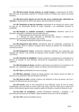 IN 004 – Terminologia de Segurança Contra Incêndio
Art. 399. Reservatório elevado (superior ou castelo d'água): o abastecimento do SHP é
feito pela ação da gravidade, podendo ser utilizado bomba de incêndio para reforço da pressão
hidráulica.
Art. 400. Reservatório inferior (ao nível do solo, térreo, semienterrado, subterrâneo ou
cisterna): o abastecimento do SHP é feito apenas através de bombas de incêndio.
Art. 401. Resistência ao fogo dos materiais: propriedade de um material, de resistir à ação
do fogo por um determinado período de tempo, mantendo a sua estabilidade estrutural ou
integridade.
Art. 402. Respeito às condições estruturais e arquitetônicas: entende-se como tal as
alterações, adequações e instalações que não implicarem em:
I – comprometimento da estrutura por acréscimo de carga;
II – alteração de seção, perfuração ou demolição que diminua a resistência dos
elementos estruturais da edificação (pilar, viga ou laje);
III – demolição de parede de alvenaria ou de concreto.
Art. 403. Responsável pelo imóvel: representante legal de condomínio, proprietário do
imóvel, possuidor direto ou indireto a qualquer título, detentor do domínio útil, incorporador ou
construtor do imóvel.
Art. 404. Responsável técnico: profissional legalmente habilitado para elaboração e/ou
execução dos sistemas e das medidas de segurança contra incêndio e pânico. (Decreto Estadual
1.957/2013)
Art. 405. Restrição de mobilidade: restrição temporária ou permanente da capacidade de se
deslocar do ocupante de uma edificação, decorrente de incapacitações motoras, sensoriais ou
cognitivas.
Art. 406. Retardante de chama: substância adicionada a um material ou um tratamento a ele
aplicado, com a finalidade de suprimir, reduzir ou retardar o desenvolvimento de chamas.
Art. 407. Risco: probabilidade de ocorrer um perigo.
Art. 408. Risco iminente: situação de perigo presente, com ameaça concreta de danos às
pessoas e/ou ao patrimônio. (Decreto Estadual 1.957/2013)
Art. 409. Rota de saída: caminho contínuo, sem obstáculo ao fluxo de pessoas, que leva o
ocupante da edificação para um local seguro.
Art. 410. Sacada: parte de área construída de uma edificação acima do nível de térreo,
possibilitando acesso por porta ou janela, tendo, pelo menos, uma face aberta para o espaço livre
exterior, delimitada por guarda-corpo, parapeito, grades ou balaústres, estando em balanço ou não.
Art. 411. Saída de emergência: caminho devidamente sinalizado e protegido, a ser
percorrido pelas pessoas para um rápido e seguro abandono do local em caso de emergência.
Art. 412. SAT: seção de atividades técnicas.
33/40
 
