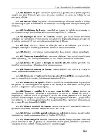 IN 004 – Terminologia de Segurança Contra Incêndio
Art. 413. Secadores de grão: construções especializadas que utilizam ar quente forçando a
secagem dos grãos. Utilizados por ocorrer problemas climáticos na ocasião da colheita ou para
antecipar a colheita.
Art. 414. Selo corta-fogo: dispositivo construtivo com tempo mínimo de resistência ao fogo,
instalado nas passagens de eletrodutos e tubulações que cruzam as paredes de compartimentação ou
entrepisos.
Art. 415. Sensibilidade do detector: capacidade do detector de incêndio em responder em
um intervalo de tempo ao estímulo de pelo menos um dos produtos da combustão.
Art. 416. Separação de riscos de incêndio: recursos que visam separar fisicamente
edificações ou equipamentos. Podem ser áreas livres, barreiras de proteção, anteparos e/ou paredes
de material incombustível, com tempo de resistência ao fogo de 2 horas.
Art. 417. Shaft: abertura existente na edificação, vertical ou horizontal, que permite a
passagem e interligação de instalações elétricas, hidráulicas ou outras instalações.
Art. 418. Sinistro: ocorrência que resulte em prejuízo, dano, desastre, acidente ou naufrágio.
Art. 419. Sistema de água nebulizada: sistema de tubulações fixas, equipado com bicos de
nebulização (spray), cuja descarga é comandada por uma válvula de dilúvio ou manualmente.
Art. 420. Sistema de alarme e detecção de incêndio (SADI): sistema projetado para
identificar um incêndio na edificação e alertar os seus ocupantes.
Art. 421. Sistema de controle de fumaça: sistema projetado para realizar a extração da
fumaça de um incêndio em edificação.
Art. 422. Sistema de proteção contra descargas atmosféricas (SPDA): sistema destinado a
proteger uma edificação contra os efeitos das descargas atmosféricas.
Art. 423. Sistema fixo de espuma: sistema constituído de um reservatório e dispositivo de
dosagem do LGE (líquido gerador de espuma) e uma tubulação de fornecimento da solução que
abastece os dispositivos formadores de espuma.
Art. 424. Sistemas e medidas de segurança contra incêndio e pânico: conjunto de
procedimentos, dispositivos, atividades e equipamentos necessários ao imóvel para evitar o
surgimento do incêndio, limitar sua propagação, reduzir seus efeitos, possibilitar a sua extinção,
permitir o abandono seguro dos ocupantes e o acesso para as operações do CBMSC, preservando o
meio ambiente e o patrimônio, proporcionando a tranquilidade pública e garantindo a incolumidade
das pessoas. (Decreto Estadual 1.957/2013)
Art. 425. Sistemas e medidas inexistentes: sistemas que não estão presentes fisicamente ou
que não foram adotados no imóvel. (Decreto Estadual 1.957/2013)
Art. 426. Sistemas e medidas parcial ou totalmente ineficientes: sistemas que apresentam
funcionamento parcial ou inoperante. (Decreto Estadual 1.957/2013)
Art. 427. Sistema exequível: são todos os sistemas e medidas de segurança contra incêndio e
pânico, previstos nas NSCI, e que não são considerados vitais ou plenos, admitindo-se conforme o
caso, a sua dispensa sumária, redução, substituição ou compensação.
34/40
 