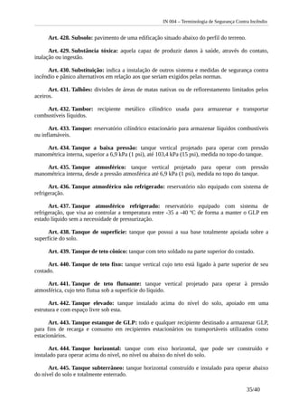 IN 004 – Terminologia de Segurança Contra Incêndio
Art. 428. Subsolo: pavimento de uma edificação situado abaixo do perfil do terreno.
Art. 429. Substância tóxica: aquela capaz de produzir danos à saúde, através do contato,
inalação ou ingestão.
Art. 430. Substituição: indica a instalação de outros sistema e medidas de segurança contra
incêndio e pânico alternativos em relação aos que seriam exigidos pelas normas.
Art. 431. Talhões: divisões de áreas de matas nativas ou de reflorestamento limitados pelos
aceiros.
Art. 432. Tambor: recipiente metálico cilíndrico usada para armazenar e transportar
combustíveis líquidos.
Art. 433. Tanque: reservatório cilíndrico estacionário para armazenar líquidos combustíveis
ou inflamáveis.
Art. 434. Tanque a baixa pressão: tanque vertical projetado para operar com pressão
manométrica interna, superior a 6,9 kPa (1 psi), até 103,4 kPa (15 psi), medida no topo do tanque.
Art. 435. Tanque atmosférico: tanque vertical projetado para operar com pressão
manométrica interna, desde a pressão atmosférica até 6,9 kPa (1 psi), medida no topo do tanque.
Art. 436. Tanque atmosférico não refrigerado: reservatório não equipado com sistema de
refrigeração.
Art. 437. Tanque atmosférico refrigerado: reservatório equipado com sistema de
refrigeração, que visa ao controlar a temperatura entre -35 a -40 ºC de forma a manter o GLP em
estado líquido sem a necessidade de pressurização.
Art. 438. Tanque de superfície: tanque que possui a sua base totalmente apoiada sobre a
superfície do solo.
Art. 439. Tanque de teto cônico: tanque com teto soldado na parte superior do costado.
Art. 440. Tanque de teto fixo: tanque vertical cujo teto está ligado à parte superior de seu
costado.
Art. 441. Tanque de teto flutuante: tanque vertical projetado para operar à pressão
atmosférica, cujo teto flutua sob a superfície do líquido.
Art. 442. Tanque elevado: tanque instalado acima do nível do solo, apoiado em uma
estrutura e com espaço livre sob esta.
Art. 443. Tanque estanque de GLP: todo e qualquer recipiente destinado a armazenar GLP,
para fins de recarga e consumo em recipientes estacionários ou transportáveis utilizados como
estacionários.
Art. 444. Tanque horizontal: tanque com eixo horizontal, que pode ser construído e
instalado para operar acima do nível, no nível ou abaixo do nível do solo.
Art. 445. Tanque subterrâneo: tanque horizontal construído e instalado para operar abaixo
do nível do solo e totalmente enterrado.
35/40
 