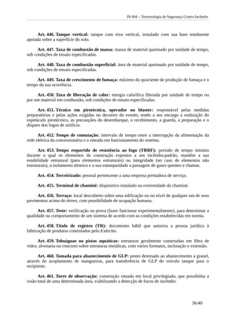 IN 004 – Terminologia de Segurança Contra Incêndio
Art. 446. Tanque vertical: tanque com eixo vertical, instalado com sua base totalmente
apoiada sobre a superfície do solo.
Art. 447. Taxa de combustão de massa: massa de material queimado por unidade de tempo,
sob condições de ensaio especificadas.
Art. 448. Taxa de combustão superficial: área de material queimado por unidade de tempo,
sob condições de ensaio especificadas.
Art. 449. Taxa de crescimento de fumaça: máximo do quociente de produção de fumaça e o
tempo da sua ocorrência.
Art. 450. Taxa de liberação de calor: energia calorífica liberada por unidade de tempo ou
por um material em combustão, sob condições de ensaio especificadas.
Art. 451. Técnico em pirotécnica, operador ou blaster: responsável pelas medidas
preparatórias e pelas ações exigidas no decorrer do evento, tendo a seu encargo a realização do
espetáculo pirotécnico, as precauções do desembarque, o recebimento, a guarda, a preparação e o
disparo dos fogos de artifício.
Art. 452. Tempo de comutação: intervalo de tempo entre a interrupção da alimentação da
rede elétrica da concessionária e a entrada em funcionamento do sistema.
Art. 453. Tempo requerido de resistência ao fogo (TRRF): período de tempo mínimo
durante o qual os elementos da construção expostos a um incêndio-padrão, mantêm a sua
estabilidade estrutural (para elementos estruturais) ou integridade (no caso de elementos não
estruturais), o isolamento térmico e a sua estanqueidade a passagem de gases quentes e chamas.
Art. 454. Terceirizado: pessoal pertencente a uma empresa prestadora de serviço.
Art. 455. Terminal de chaminé: dispositivo instalado na extremidade da chaminé.
Art. 456. Terraço: local descoberto sobre uma edificação ou no nível de qualquer um de seus
pavimentos acima do térreo, com possibilidade de ocupação humana.
Art. 457. Teste: verificação ou prova (fazer funcionar experimentalmente), para determinar a
qualidade ou comportamento de um sistema de acordo com as condições estabelecidas em norma.
Art. 458. Título de registro (TR): documento hábil que autoriza a pessoa jurídica à
fabricação de produtos controlados pelo Exército.
Art. 459. Toboáguas ou pistas aquáticas: estruturas geralmente construídas em fibra de
vidro, alvenaria ou concreto sobre estruturas metálicas, com vários formatos, inclinação e extensão.
Art. 460. Tomada para abastecimento de GLP: ponto destinado ao abastecimento a granel,
através do acoplamento de mangueiras, para transferência de GLP do veículo tanque para o
recipiente.
Art. 461. Torre de observação: construção situada em local privilegiado, que possibilita a
visão total de uma determinada área, viabilizando a detecção de focos de incêndio.
36/40
 