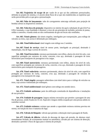 IN 004 – Terminologia de Segurança Contra Incêndio
Art. 462. Trajetórias de escape de ar: vazão de ar que sai dos ambientes pressurizados,
definida no projeto do sistema, e é através deste fluxo de ar que são estabelecidas as trajetórias que
serão percorridas pelo ar que gera a pressurização.
Art. 463. Tubo de lançamento: tubo de carregamento antecarga utilizado para projeção de
bombas aéreas ou dispositivos similares.
Art. 464. Tubo-luva de proteção: dispositivo no interior do qual a tubulação de gás (GLP ou
GN) é montada, e cuja finalidade é diminuir o risco de um princípio de incêndio, próximo às juntas,
soldas e conexões; visando ainda ao não confinamento de gás em locais não ventilados.
Art. 465. Túneis gêmeos: são túneis singelos, interligados por transposições, para tráfego de
veículos ou trens, cujo acesso é delimitado por emboques.
Art. 466. Túnel bidirecional: túnel singelo com tráfego nos 2 sentidos.
Art. 467. Túnel de serviço: túnel de menor porte, interligado ao principal, destinado à
manutenção, rota de fuga e acesso de socorro.
Art. 468. Túnel ferroviário: estrutura pavimentada com trilhos, abaixo do nível do solo, com
superfície protegida por estrutura de rocha, concreto, e/ou aço, destinada à passagem de trens
ferroviários para transporte de passageiros e/ou cargas.
Art. 469. Túnel metroviário: estrutura pavimentada com trilhos, abaixo do nível do solo,
com superfície protegida por estrutura de rocha, concreto, e/ou aço, destinada à passagem de trens
metroviários para transporte de passageiros.
Art. 470. Túnel rodoviário: estrutura pavimentada, abaixo do nível do solo, com superfície
protegida por estrutura de rocha, concreto, e/ou aço, destinada à passagem de veículos de
passageiros e/ou transporte de carga.
Art. 471. Túnel singelo: passagem subterrânea com túnel único para o tráfego de veículos ou
trens, cujo acesso é delimitado por emboques.
Art. 472. Túnel unidirecional: túnel gêmeo com tráfego em sentido único.
Art. 473. Unidade autônoma: parte da edificação constituída de dependências e instalações
de uso privativo.
Art. 474. Unidade de passagem: largura mínima necessária que permite a passagem de uma
fila de pessoas, sendo fixada em 55 cm. Equivale à largura média ocupada por uma pessoa adulta no
caminhar normal.
Art. 475. Unidade extintora: extintor que atende a capacidade extintora mínima prevista em
norma, em função do risco e natureza do fogo.
Art. 476. Válvula de bloqueio: válvula que permite a obstrução total à passagem de fluido.
Art. 477. Válvula de dilúvio: válvula de descarga de água sob pressão, de abertura total,
normalmente fechada, de acionamento manual ou automático, ativado por um sistema de detecção,
destinada a permitir o fluxo de água para o sistema de proteção.
37/40
 