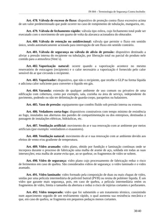 IN 004 – Terminologia de Segurança Contra Incêndio
Art. 478. Válvula de excesso de fluxo: dispositivo de proteção contra fluxo excessivo acima
de um valor predeterminado que pode ocorrer no caso de rompimento de tubulação, mangueira, etc.
Art. 479. Válvula de fechamento rápido: válvula tipo esfera, cujo fechamento total pode ser
executado com o movimento de um quarto de volta da alavanca acionadora do obturador.
Art. 480. Válvula de retenção ou unidirecional: válvula que permite o fluxo em sentido
único, sendo automaticamente acionada para interrupção de um fluxo em sentido contrário.
Art. 481. Válvula de segurança ou válvula de alívio de pressão: dispositivo destinado a
aliviar a pressão interna do recipiente ou tubulação, por liberação total ou parcial do produto nele
contido para a atmosfera (Vent´s).
Art. 482. Vaporização natural: ocorre quando a vaporização acontece no mesmo
reservatório de estocagem (recipiente) e o calor necessário a vaporização é fornecido pelo calor
sensível do ar que circunda o recipiente.
Art. 483. Vaporizador: dispositivo, que não o recipiente, que recebe o GLP na forma líquida
e adiciona calor suficiente para converter o líquido em gás.
Art. 484. Varanda: extensão de qualquer ambiente de uso comum ou privativo de uma
edificação com cobertura, como por exemplo, sala, cozinha ou área de serviço, independente do
pavimento, podendo ou não ter delimitação de guarda-corpo, parapeitos ou balaústres.
Art. 485. Vaso de pressão: equipamento que contêm fluído sob pressão interna ou externa.
Art. 486. Vedadores corta-fogo: dispositivos construtivos com tempo mínimo de resistência
ao fogo, instalados nas aberturas das paredes de compartimentação ou dos entrepisos, destinadas à
passagem de instalações elétricas, hidráulicas, etc.
Art. 487. Ventilação artificial: movimento do ar e sua renovação com ar ambiente por meios
artificiais (por exemplo: ventiladores e exaustores).
Art. 488. Ventilação natural: movimento do ar e sua renovação com ar ambiente devido aos
efeitos de vento e/ou gradiente de temperatura.
Art. 489. Vidro aramado: vidro plano, obtido por fundição e laminação contínuas onde se
incorpora durante o processo de fabricação uma malha de arame de aço, soldada em todas as suas
intersecções; esta malha de arame evita que, ao se quebrar, os fragmentos de vidro se soltem.
Art. 490. Vidro de segurança: vidro plano cujo processamento de fabricação reduz o risco
de ferimentos em caso de quebra. São considerados vidros de segurança: o vidro laminado e o vidro
aramado.
Art. 491. Vidro laminado: vidro formado pela composição de duas ou mais chapas de vidro,
unidas por uma película intermediária de polivinil butiral (PVB) ou resina de poliéster líquida. É um
vidro que garante mais segurança, pois, em caso de quebra, a película intermediária retém os
fragmentos de vidro, limita o tamanho da abertura e reduz o risco de injúrias cortantes e perfurantes.
Art. 492. Vidro temperado: vidro que foi submetido a um tratamento térmico, consistindo
num aquecimento seguido de um resfriamento rápido, o qual aumenta sua resistência mecânica e
que, em caso de quebra, se fragmenta em pequenos pedaços menos cortantes.
38/40
 