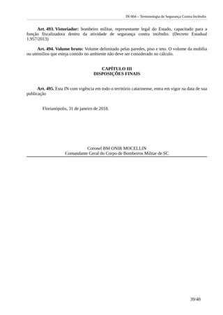 IN 004 – Terminologia de Segurança Contra Incêndio
Art. 493. Vistoriador: bombeiro militar, representante legal do Estado, capacitado para a
função fiscalizadora dentro da atividade de segurança contra incêndio. (Decreto Estadual
1.957/2013)
Art. 494. Volume bruto: Volume delimitado pelas paredes, piso e teto. O volume da mobília
ou utensílios que esteja contido no ambiente não deve ser considerado no cálculo.
CAPÍTULO III
DISPOSIÇÕES FINAIS
Art. 495. Esta IN com vigência em todo o território catarinense, entra em vigor na data de sua
publicação
Florianópolis, 31 de janeiro de 2018.
Coronel BM ONIR MOCELLIN
Comandante Geral do Corpo de Bombeiros Militar de SC
39/40
 