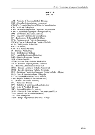 IN 004 – Terminologia de Segurança Contra Incêndio
ANEXO A
SIGLAS
ART – Anotação de Responsabilidade Técnica;
CAU – Conselho de Arquitetura e Urbanismo;
CBMSC – Corpo de Bombeiros Militar de Santa Catarina;
CR – Certificado de Registro;
CREA – Conselho Regional de Engenharia e Agronomia;
CRM – Conjunto de Regulagem e Medição de GN;
DAT – Diretoria de Atividades Técnicas;
DPS – Dispositivo de Proteção Contra Surto;
EPI – Equipamento de Proteção Individual;
EPR – Equipamento de Proteção Respiratória;
ERPM – Estação de Redução de Pressão e Medição;
GLP – Gás Liquefeito de Petróleo;
GN – Gás Natural;
GNV – Gás Natural Veicular;
IN – Instrução Normativa;
LED – Diodo Emissor de Luz;
LEP – Ligação Equipotencial Principal;
LGE – Liquido Gerador de Espuma;
NBR – Norma Brasileira;
NFPA – National Fire Protection Association;
NSCI – Norma de Segurança Contra Incêndio;
PAI – Processo Administrativo Infracional;
PMTA – Pressão Máxima de Trabalho Admissível;
PMTP – Pressão Máxima de Trabalho Permitida;
PPCI – Projeto de Prevenção e Segurança Contra Incêndio e Pânico;
PRE – Plano de Regularização de Edificação;
RPCI – Relatório Preventivo Contra Incêndio;
RRT – Registro de Responsabilidade Técnica;
RTI – Reserva Técnica de Incêndio;
PVC – Policloreto de vinil;
RVR – Relatório de Vistoria para Regularização;
SAT – Seção de Atividade Técnica;
SHP – Sistema Hidráulico Preventivo;
SPDA – Sistema de Proteção Contra Descarga Atmosférica;
TAP – Terminal de Aterramento Principal;
TR – Título de Registro;
TRRF – Tempo Requerido de Resistência ao fogo.
40/40
 