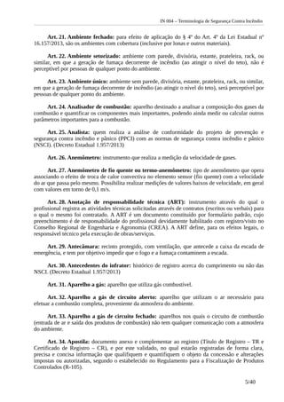 IN 004 – Terminologia de Segurança Contra Incêndio
Art. 21. Ambiente fechado: para efeito de aplicação do § 4º do Art. 4º da Lei Estadual nº
16.157/2013, são os ambientes com cobertura (inclusive por lonas e outros materiais).
Art. 22. Ambiente setorizado: ambiente com parede, divisória, estante, prateleira, rack, ou
similar, em que a geração de fumaça decorrente de incêndio (ao atingir o nível do teto), não é
perceptível por pessoas de qualquer ponto do ambiente.
Art. 23. Ambiente único: ambiente sem parede, divisória, estante, prateleira, rack, ou similar,
em que a geração de fumaça decorrente de incêndio (ao atingir o nível do teto), será perceptível por
pessoas de qualquer ponto do ambiente.
Art. 24. Analisador de combustão: aparelho destinado a analisar a composição dos gases da
combustão e quantificar os componentes mais importantes, podendo ainda medir ou calcular outros
parâmetros importantes para a combustão.
Art. 25. Analista: quem realiza a análise de conformidade do projeto de prevenção e
segurança contra incêndio e pânico (PPCI) com as normas de segurança contra incêndio e pânico
(NSCI). (Decreto Estadual 1.957/2013)
Art. 26. Anemômetro: instrumento que realiza a medição da velocidade de gases.
Art. 27. Anemômetro de fio quente ou termo-anemômetro: tipo de anemômetro que opera
associando o efeito de troca de calor convectiva no elemento sensor (fio quente) com a velocidade
do ar que passa pelo mesmo. Possibilita realizar medições de valores baixos de velocidade, em geral
com valores em torno de 0,1 m/s.
Art. 28. Anotação de responsabilidade técnica (ART): instrumento através do qual o
profissional registra as atividades técnicas solicitadas através de contratos (escritos ou verbais) para
o qual o mesmo foi contratado. A ART é um documento constituído por formulário padrão, cujo
preenchimento é de responsabilidade do profissional devidamente habilitado com registro/visto no
Conselho Regional de Engenharia e Agronomia (CREA). A ART define, para os efeitos legais, o
responsável técnico pela execução de obras/serviços.
Art. 29. Antecâmara: recinto protegido, com ventilação, que antecede a caixa da escada de
emergência, e tem por objetivo impedir que o fogo e a fumaça contaminem a escada.
Art. 30. Antecedentes do infrator: histórico de registro acerca do cumprimento ou não das
NSCI. (Decreto Estadual 1.957/2013)
Art. 31. Aparelho a gás: aparelho que utiliza gás combustível.
Art. 32. Aparelho a gás de circuito aberto: aparelho que utilizam o ar necessário para
efetuar a combustão completa, proveniente da atmosfera do ambiente.
Art. 33. Aparelho a gás de circuito fechado: aparelhos nos quais o circuito de combustão
(entrada de ar e saída dos produtos de combustão) não tem qualquer comunicação com a atmosfera
do ambiente.
Art. 34. Apostila: documento anexo e complementar ao registro (Título de Registro – TR e
Certificado de Registro – CR), e por este validado, no qual estarão registradas de forma clara,
precisa e concisa informação que qualifiquem e quantifiquem o objeto da concessão e alterações
impostas ou autorizadas, segundo o estabelecido no Regulamento para a Fiscalização de Produtos
Controlados (R-105).
5/40
 