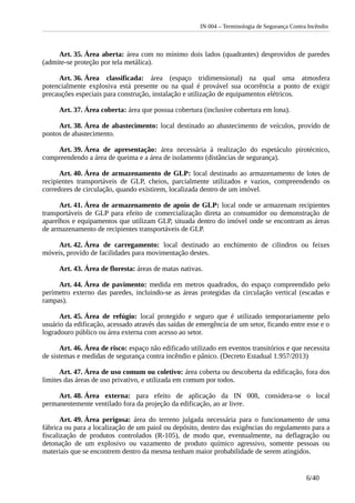 IN 004 – Terminologia de Segurança Contra Incêndio
Art. 35. Área aberta: área com no mínimo dois lados (quadrantes) desprovidos de paredes
(admite-se proteção por tela metálica).
Art. 36. Área classificada: área (espaço tridimensional) na qual uma atmosfera
potencialmente explosiva está presente ou na qual é provável sua ocorrência a ponto de exigir
precauções especiais para construção, instalação e utilização de equipamentos elétricos.
Art. 37. Área coberta: área que possua cobertura (inclusive cobertura em lona).
Art. 38. Área de abastecimento: local destinado ao abastecimento de veículos, provido de
pontos de abastecimento.
Art. 39. Área de apresentação: área necessária à realização do espetáculo pirotécnico,
compreendendo a área de queima e a área de isolamento (distâncias de segurança).
Art. 40. Área de armazenamento de GLP: local destinado ao armazenamento de lotes de
recipientes transportáveis de GLP, cheios, parcialmente utilizados e vazios, compreendendo os
corredores de circulação, quando existirem, localizada dentro de um imóvel.
Art. 41. Área de armazenamento de apoio de GLP: local onde se armazenam recipientes
transportáveis de GLP para efeito de comercialização direta ao consumidor ou demonstração de
aparelhos e equipamentos que utilizam GLP, situada dentro do imóvel onde se encontram as áreas
de armazenamento de recipientes transportáveis de GLP.
Art. 42. Área de carregamento: local destinado ao enchimento de cilindros ou feixes
móveis, provido de facilidades para movimentação destes.
Art. 43. Área de floresta: áreas de matas nativas.
Art. 44. Área de pavimento: medida em metros quadrados, do espaço compreendido pelo
perímetro externo das paredes, incluindo-se as áreas protegidas da circulação vertical (escadas e
rampas).
Art. 45. Área de refúgio: local protegido e seguro que é utilizado temporariamente pelo
usuário da edificação, acessado através das saídas de emergência de um setor, ficando entre esse e o
logradouro público ou área externa com acesso ao setor.
Art. 46. Área de risco: espaço não edificado utilizado em eventos transitórios e que necessita
de sistemas e medidas de segurança contra incêndio e pânico. (Decreto Estadual 1.957/2013)
Art. 47. Área de uso comum ou coletivo: área coberta ou descoberta da edificação, fora dos
limites das áreas de uso privativo, e utilizada em comum por todos.
Art. 48. Área externa: para efeito de aplicação da IN 008, considera-se o local
permanentemente ventilado fora da projeção da edificação, ao ar livre.
Art. 49. Área perigosa: área do terreno julgada necessária para o funcionamento de uma
fábrica ou para a localização de um paiol ou depósito, dentro das exigências do regulamento para a
fiscalização de produtos controlados (R-105), de modo que, eventualmente, na deflagração ou
detonação de um explosivo ou vazamento de produto químico agressivo, somente pessoas ou
materiais que se encontrem dentro da mesma tenham maior probabilidade de serem atingidos.
6/40
 
