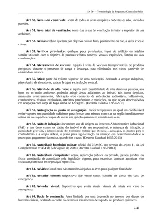 IN 004 – Terminologia de Segurança Contra Incêndio
Art. 50. Área total construída: soma de todas as áreas ocupáveis cobertas ou não, incluídas
paredes.
Art. 51. Área total de ventilação: soma das áreas de ventilação inferior e superior de um
ambiente.
Art. 52. Arma: artefato que tem por objetivo causar dano, permanente ou não, a seres vivos e
coisas.
Art. 53. Artifício pirotécnico: qualquer peça pirotécnica, fogos de artifício ou artefato
similar utilizado com o objetivo de produzir efeitos sonoros, visuais, explosões, fúmeos ou suas
combinações.
Art. 54. Aterramento de veículos: ligação à terra de veículos transportadores de produtos
perigosos, durante o processo de carga e descarga, para eliminação nos casos passíveis de
eletricidade estática.
Art. 55. Ático: parte do volume superior de uma edificação, destinada a abrigar máquinas,
piso técnico de elevadores, caixas de água e circulação vertical.
Art. 56. Atividade de alto risco: é aquela com possibilidade de alto danos às pessoas, aos
bens ou ao meio ambiente, podendo atingir áreas adjacentes ao imóvel, tais como depósito,
manuseio, armazenamento, fabricação e/ou comércio de substâncias radioativas, inflamáveis,
combustíveis, tóxicas, explosivas, artefatos pirotécnicos e munições, ou que sejam desenvolvidas
em ocupação com carga de fogo acima de 120 kg/m². (Decreto Estadual 1.957/2013)
Art. 57. Autoignição ou ponto de autoignição: menor temperatura na qual um combustível
emite vapores em quantidade suficiente para formar uma mistura com o ar na região imediatamente
acima da sua superfície, capaz de entrar em ignição quando em contato com o ar.
Art. 58. Auto de infração: documento que dá origem ao Processo Administrativo Infracional
(PAI) e que deve conter os dados do imóvel e de seu responsável, e natureza da infração, a
penalidade prevista, a identificação do bombeiro militar que efetuou a autuação, os prazos para o
contraditório e a ampla defesa, o prazo para regularização da situação em desconformidade e o
prazo para pagamento da multa, quando for o caso. (Decreto Estadual 1.957/2013)
Art. 59. Autoridade bombeiro militar: oficial do CBMSC, nos termos do artigo 11 da Lei
Complementar nº 454, de 5 de agosto de 2009. (Decreto Estadual 1.957/2013)
Art. 60. Autoridade competente: órgão, repartição pública ou privada, pessoa jurídica ou
física constituída de autoridade pela legislação vigente, para examinar, aprovar, autorizar e/ou
fiscalizar, com base em legislação especifica.
Art. 61. Aviários: local onde são mantidas/alojadas as aves para qualquer finalidade.
Art. 62. Avisador sonoro: dispositivo que emite sinais sonoros de alerta em caso de
emergência.
Art. 63. Avisador visual: dispositivo que emite sinais visuais de alerta em caso de
emergência.
Art. 64. Bacia de contenção: Área limitada por uma depressão no terreno, por diques ou
barreiras físicas, destinada a conter os eventuais vazamentos de líquidos ou produtos químicos.
7/40
 