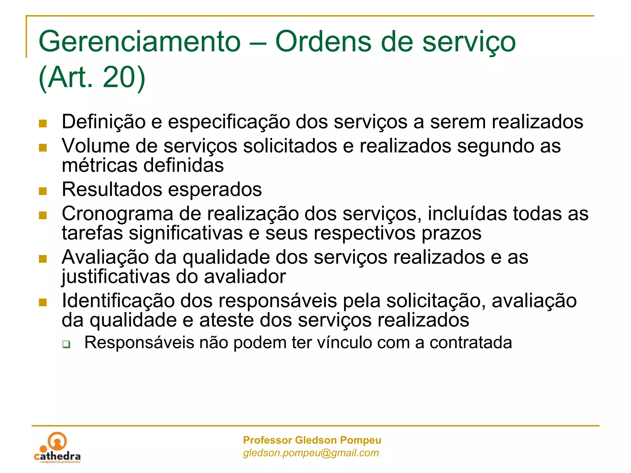 Professor Gledson Pompeu
gledson.pompeu@gmail.com
Gerenciamento – Ordens de serviço
(Art. 20)
 Definição e especificação dos serviços a serem realizados
 Volume de serviços solicitados e realizados segundo as
métricas definidas
 Resultados esperados
 Cronograma de realização dos serviços, incluídas todas as
tarefas significativas e seus respectivos prazos
 Avaliação da qualidade dos serviços realizados e as
justificativas do avaliador
 Identificação dos responsáveis pela solicitação, avaliação
da qualidade e ateste dos serviços realizados
 Responsáveis não podem ter vínculo com a contratada
 