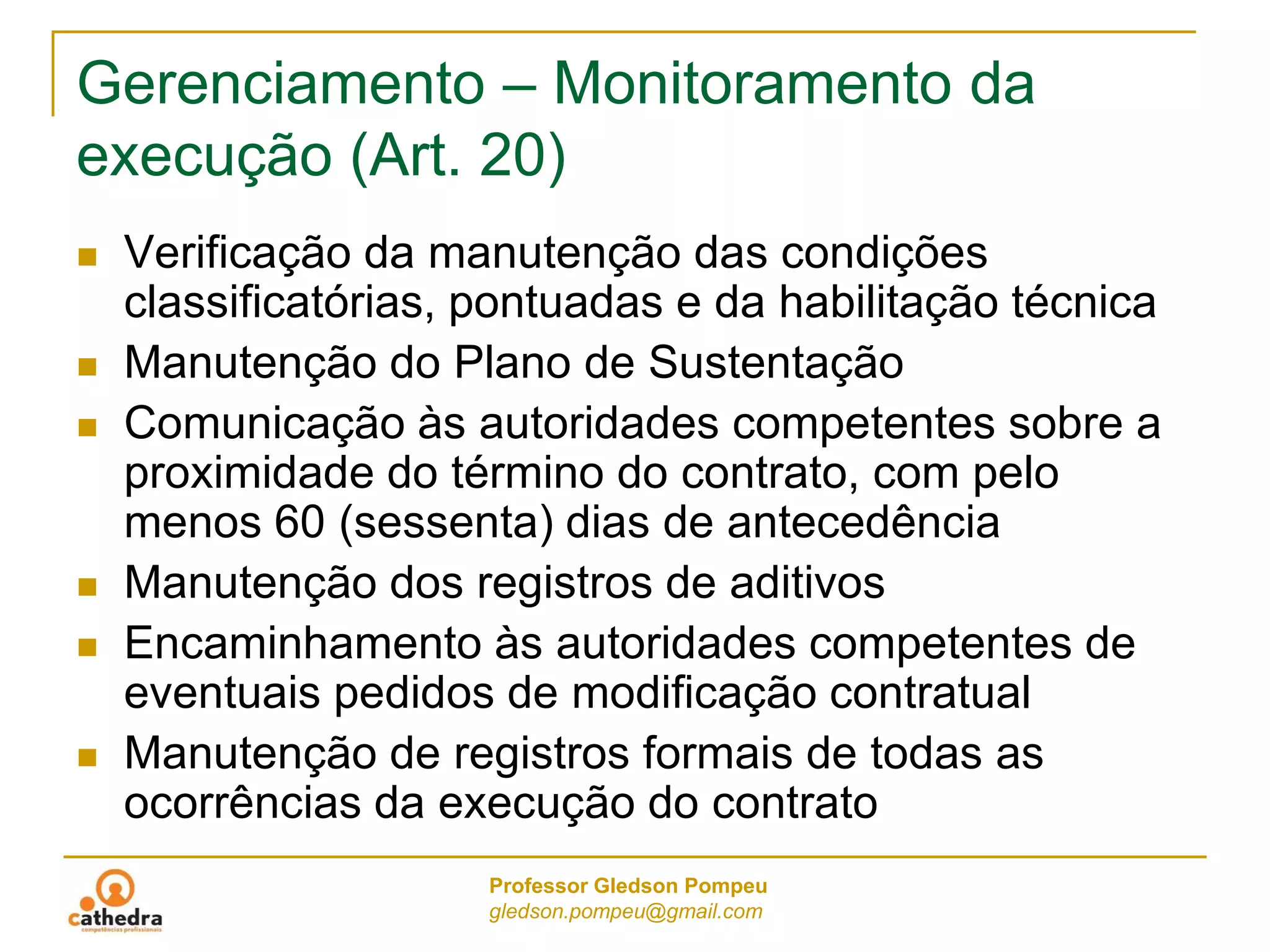 Professor Gledson Pompeu
gledson.pompeu@gmail.com
Gerenciamento – Monitoramento da
execução (Art. 20)
 Verificação da manutenção das condições
classificatórias, pontuadas e da habilitação técnica
 Manutenção do Plano de Sustentação
 Comunicação às autoridades competentes sobre a
proximidade do término do contrato, com pelo
menos 60 (sessenta) dias de antecedência
 Manutenção dos registros de aditivos
 Encaminhamento às autoridades competentes de
eventuais pedidos de modificação contratual
 Manutenção de registros formais de todas as
ocorrências da execução do contrato
 