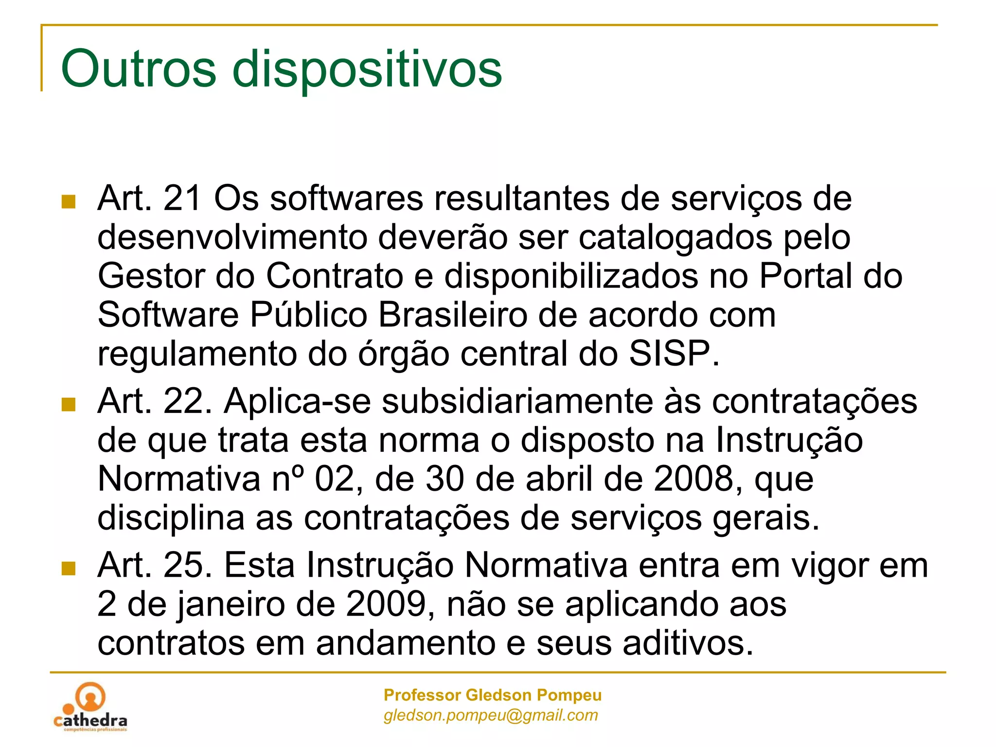 Professor Gledson Pompeu
gledson.pompeu@gmail.com
Outros dispositivos
 Art. 21 Os softwares resultantes de serviços de
desenvolvimento deverão ser catalogados pelo
Gestor do Contrato e disponibilizados no Portal do
Software Público Brasileiro de acordo com
regulamento do órgão central do SISP.
 Art. 22. Aplica-se subsidiariamente às contratações
de que trata esta norma o disposto na Instrução
Normativa nº 02, de 30 de abril de 2008, que
disciplina as contratações de serviços gerais.
 Art. 25. Esta Instrução Normativa entra em vigor em
2 de janeiro de 2009, não se aplicando aos
contratos em andamento e seus aditivos.
 