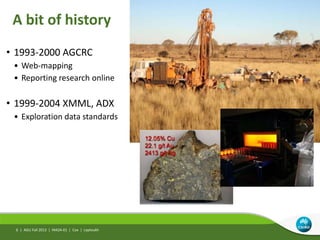 A bit of history
AGU Fall 2013 | IN42A-01 | Cox | Leptoukh
• 1993-2000 AGCRC
• Web-mapping
• Reporting research online
• 1999-2004 XMML, ADX
• Exploration data standards
6 |
 