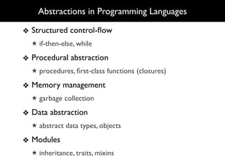 Abstractions in Programming Languages

❖ Structured control-ﬂow
  ★ if-then-else, while

❖ Procedural abstraction
  ★ procedures, ﬁrst-class functions (closures)

❖ Memory management
  ★ garbage collection

❖ Data abstraction
  ★ abstract data types, objects

❖ Modules
  ★ inheritance, traits, mixins
 