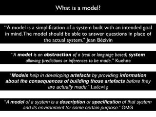 What is a model?


“A model is a simpliﬁcation of a system built with an intended goal
in mind. The model should be able to answer questions in place of
                 the actual system.” Jean Bézivin

   “A model is an abstraction of a (real or language based) system
        allowing predictions or inferences to be made.” Kuehne

  “Models help in developing artefacts by providing information
about the consequences of building those artefacts before they
                   are actually made.” Ludewig


“A model of a system is a description or speciﬁcation of that system
       and its environment for some certain purpose.” OMG
 