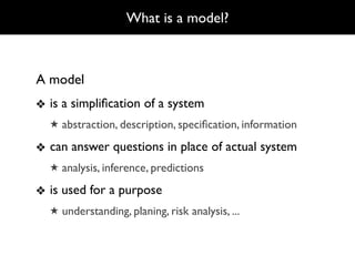 What is a model?



A model
❖ is a simpliﬁcation of a system
  ★ abstraction, description, speciﬁcation, information

❖ can answer questions in place of actual system
  ★ analysis, inference, predictions

❖ is used for a purpose
  ★ understanding, planing, risk analysis, ...
 