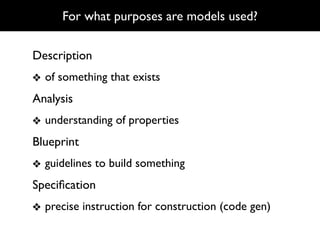 For what purposes are models used?

Description
❖ of something that exists
Analysis
❖ understanding of properties
Blueprint
❖ guidelines to build something
Speciﬁcation
❖ precise instruction for construction (code gen)
 