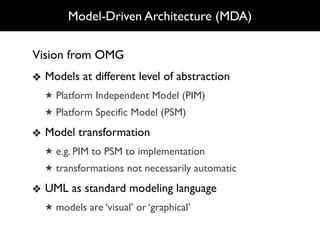Model-Driven Architecture (MDA)

Vision from OMG
❖ Models at different level of abstraction
  ★ Platform Independent Model (PIM)
  ★ Platform Speciﬁc Model (PSM)

❖ Model transformation
  ★ e.g. PIM to PSM to implementation
  ★ transformations not necessarily automatic

❖ UML as standard modeling language
  ★ models are ‘visual’ or ‘graphical’
 