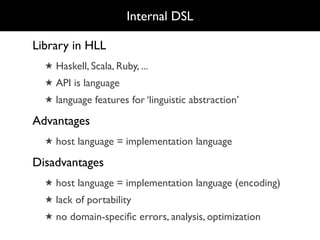 Internal DSL

Library in HLL
  ★ Haskell, Scala, Ruby, ...
  ★ API is language
  ★ language features for ‘linguistic abstraction’

Advantages
  ★ host language = implementation language

Disadvantages
  ★ host language = implementation language (encoding)
  ★ lack of portability
  ★ no domain-speciﬁc errors, analysis, optimization
 