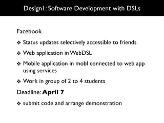 Design1: Software Development with DSLs


Facebook
❖ Status updates selectively accessible to friends
❖ Web application in WebDSL
❖ Mobile application in mobl connected to web app
  using services
❖ Work in group of 2 to 4 students
Deadline: April 7
❖ submit code and arrange demonstration
 