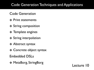 Code Generation Techniques and Applications

Code Generation
❖ Print statements
❖ String composition
❖ Template engines
❖ String interpolation
❖ Abstract syntax
❖ Concrete object syntax
Embedded DSLs
❖ MetaBorg, StringBorg
                                     Lecture 10
 