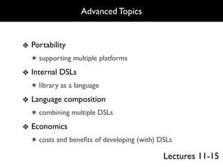 Advanced Topics


❖ Portability
  ★ supporting multiple platforms

❖ Internal DSLs
  ★ library as a language

❖ Language composition
  ★ combining multiple DSLs

❖ Economics
  ★ costs and beneﬁts of developing (with) DSLs

                                            Lectures 11-15
 