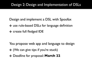 Design 2: Design and Implementation of DSLs


Design and implement a DSL with Spoofax
❖ use rule-based DSLs for language deﬁnition
❖ create full ﬂedged IDE


You propose web app and language to design
❖ (We can give tips if you’re stuck)
❖ Deadline for proposal: March 22
 
