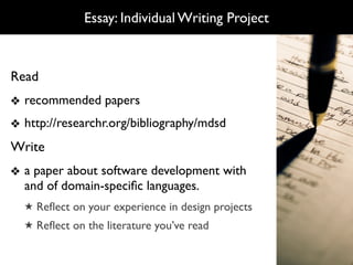 Essay: Individual Writing Project



Read
❖ recommended papers
❖ http://researchr.org/bibliography/mdsd
Write
❖ a paper about software development with
  and of domain-speciﬁc languages.
  ★ Reﬂect on your experience in design projects
  ★ Reﬂect on the literature you’ve read
 