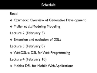 Schedule

Read
❖ Czarnecki: Overview of Generative Development
❖ Muller et al.: Modeling Modeling
Lecture 2 (February 3)
❖ Extension and evolution of DSLs
Lecture 3 (February 8)
❖ WebDSL: a DSL for Web Programming
Lecture 4 (February 10)
❖ Mobl: a DSL for Mobile Web Applications
 