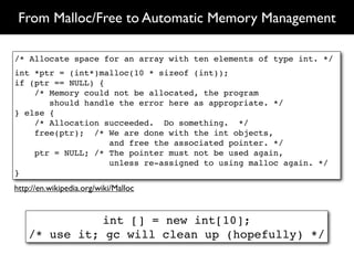 From Malloc/Free to Automatic Memory Management

/* Allocate space for an array with ten elements of type int. */
int *ptr = (int*)malloc(10 * sizeof (int));
if (ptr == NULL) {
    /* Memory could not be allocated, the program
       should handle the error here as appropriate. */
} else {
    /* Allocation succeeded. Do something. */
    free(ptr); /* We are done with the int objects,
                   and free the associated pointer. */
    ptr = NULL; /* The pointer must not be used again,
                   unless re-assigned to using malloc again. */
}
http://en.wikipedia.org/wiki/Malloc


               int [] = new int[10];
    /* use it; gc will clean up (hopefully) */
 