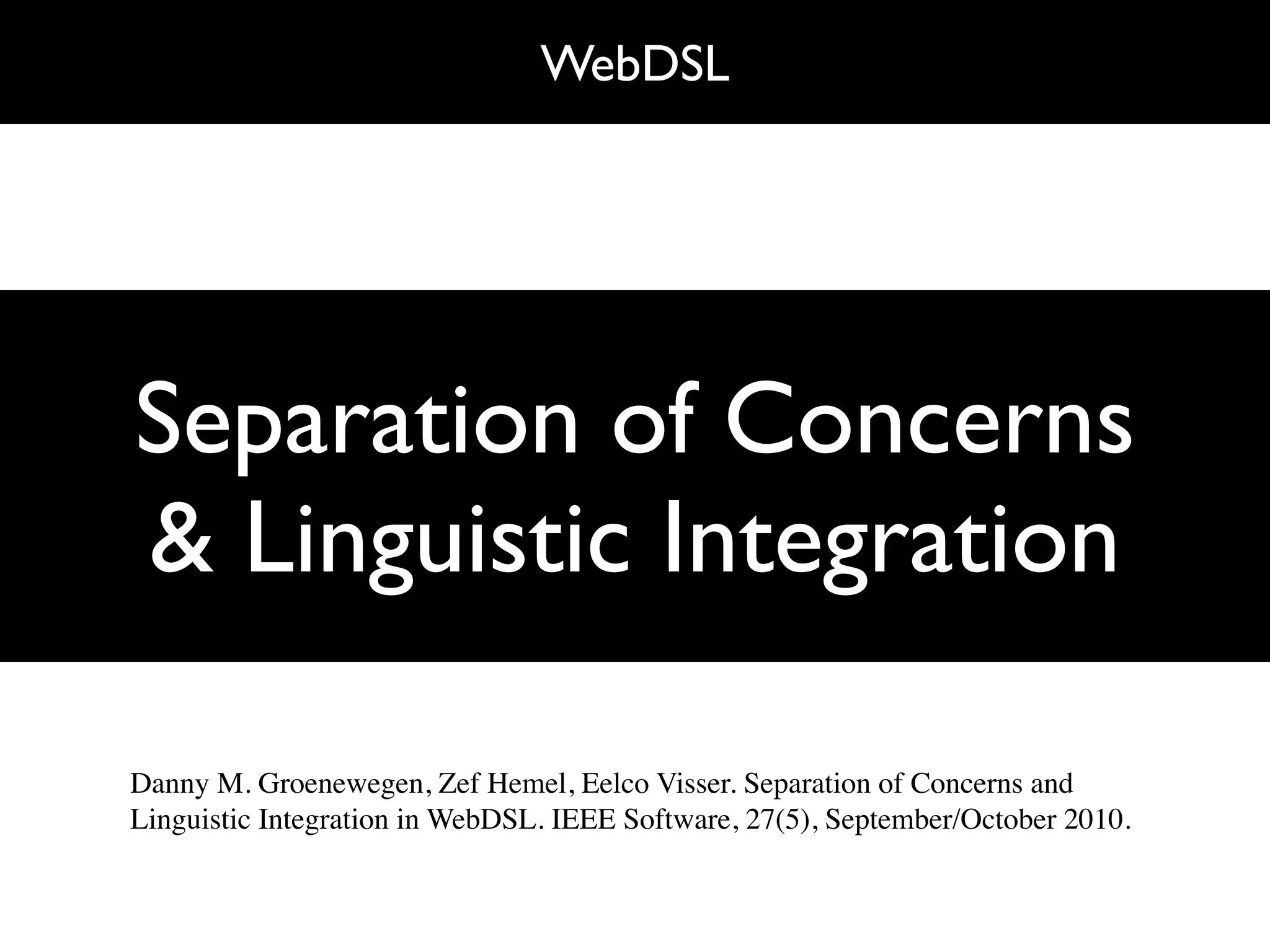 WebDSL




Separation of Concerns
& Linguistic Integration

Danny M. Groenewegen, Zef Hemel, Eelco Visser. Separation of Concerns and
Linguistic Integration in WebDSL. IEEE Software, 27(5), September/October 2010.
 