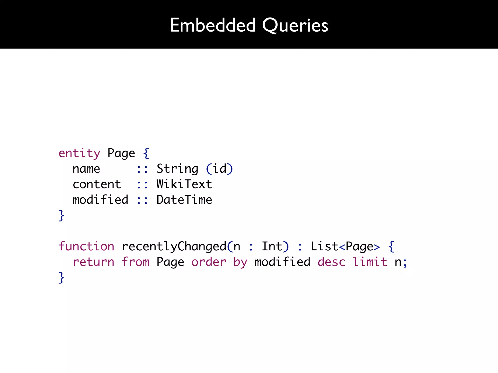 Embedded Queries




entity Page {
  name     :: String (id)
  content :: WikiText
  modified :: DateTime
}

function recentlyChanged(n : Int) : List<Page> {
  return from Page order by modified desc limit n;
}
 