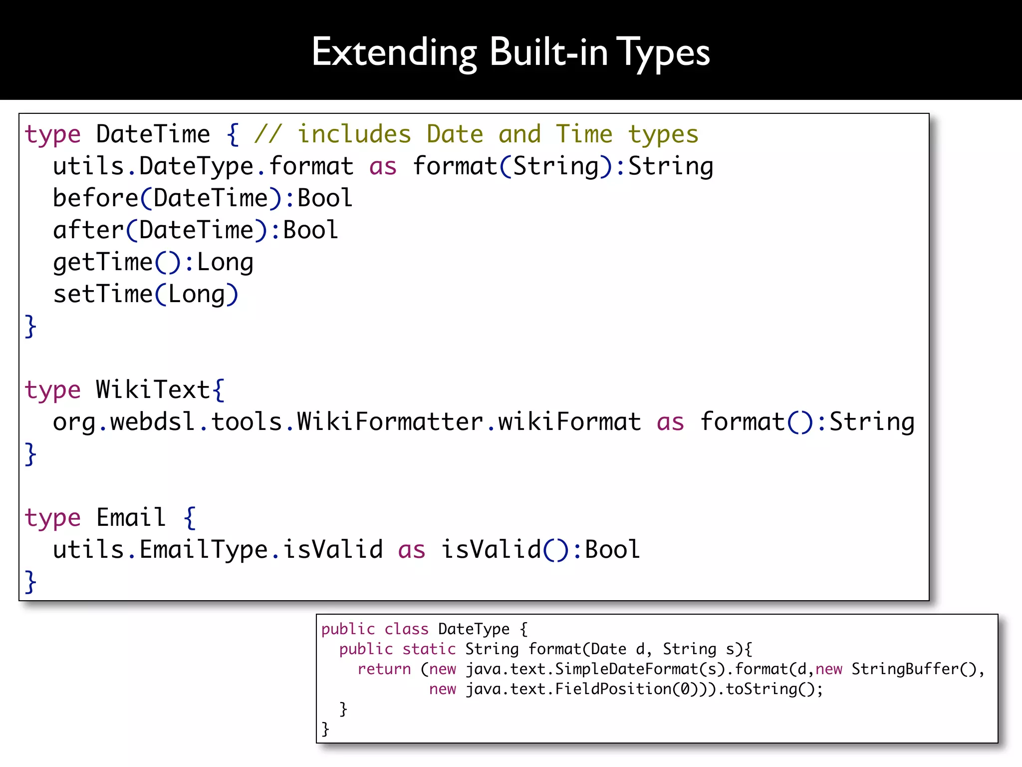 Extending Built-in Types
type DateTime { // includes Date and Time types
  utils.DateType.format as format(String):String
  before(DateTime):Bool
  after(DateTime):Bool
  getTime():Long
  setTime(Long)
}

type WikiText{
  org.webdsl.tools.WikiFormatter.wikiFormat as format():String
}

type Email {
  utils.EmailType.isValid as isValid():Bool
}
                    public class DateType {
                      public static String format(Date d, String s){
                        return (new java.text.SimpleDateFormat(s).format(d,new StringBuffer(),
                                new java.text.FieldPosition(0))).toString();
                      }
                    }
 