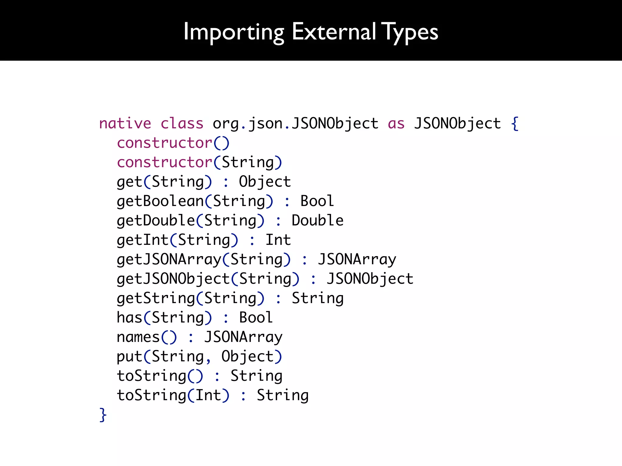 Importing External Types


native class org.json.JSONObject as JSONObject {
  constructor()
  constructor(String)
  get(String) : Object
  getBoolean(String) : Bool
  getDouble(String) : Double
  getInt(String) : Int
  getJSONArray(String) : JSONArray
  getJSONObject(String) : JSONObject
  getString(String) : String
  has(String) : Bool
  names() : JSONArray
  put(String, Object)
  toString() : String
  toString(Int) : String
}
 