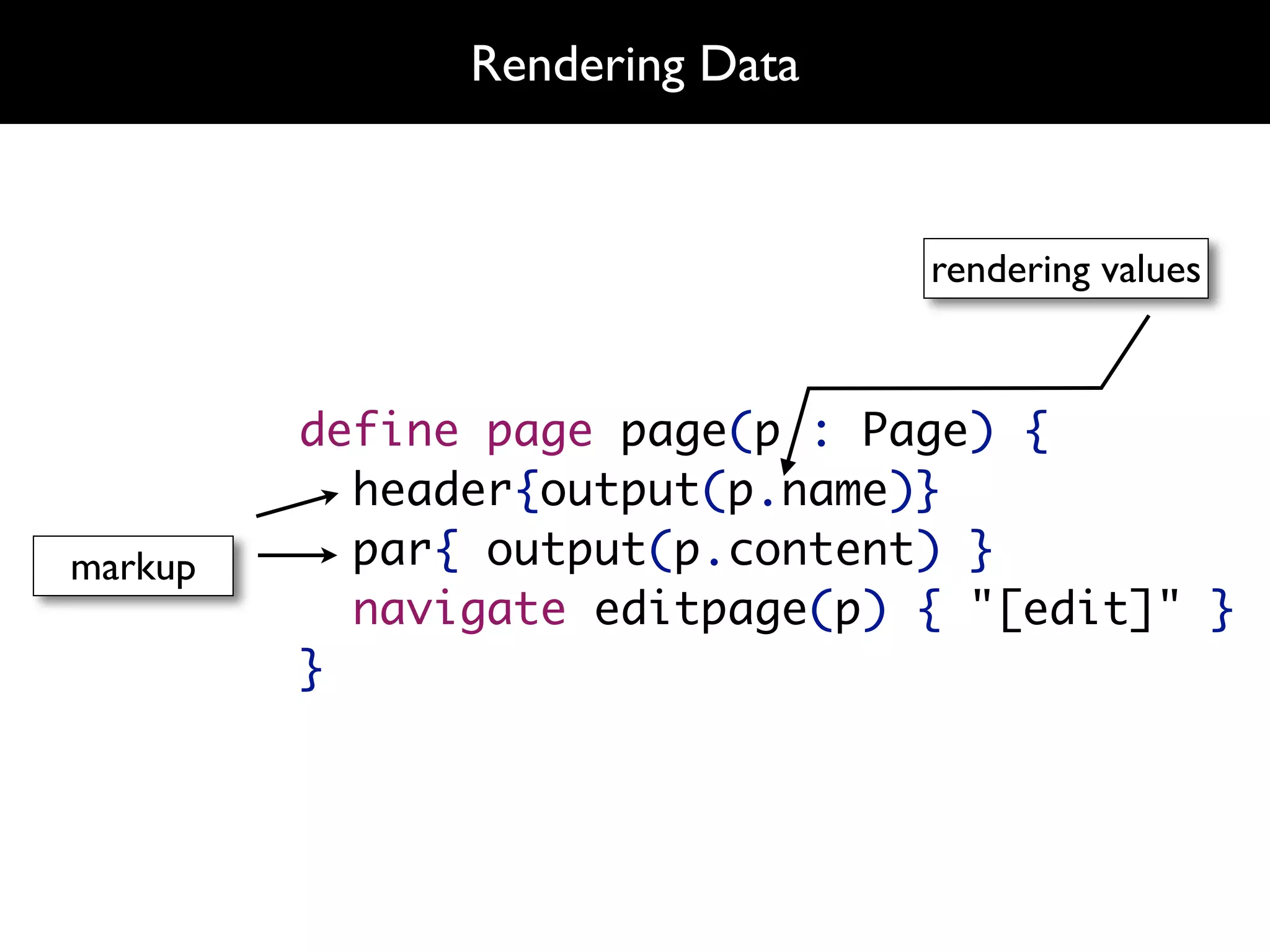 Rendering Data


                                rendering values



         define page page(p : Page) {
           header{output(p.name)}
markup     par{ output(p.content) }
           navigate editpage(p) { "[edit]" }
         }
 